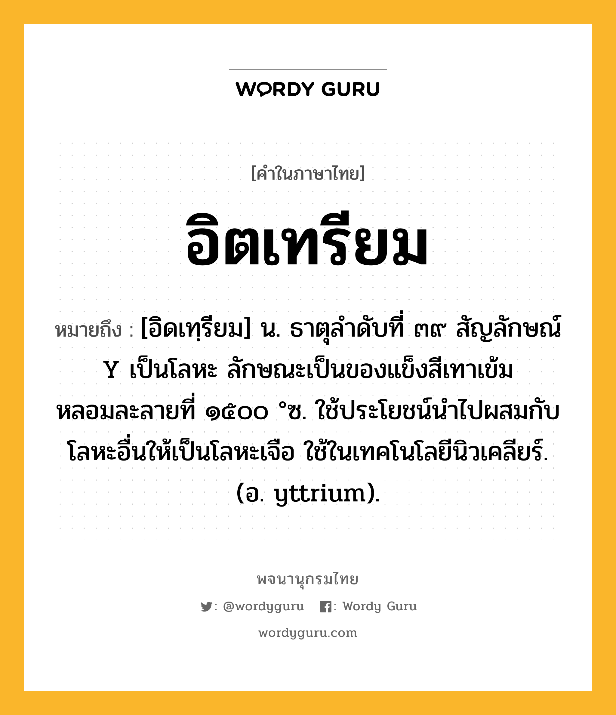 อิตเทรียม ความหมาย หมายถึงอะไร?, คำในภาษาไทย อิตเทรียม หมายถึง [อิดเทฺรียม] น. ธาตุลําดับที่ ๓๙ สัญลักษณ์ Y เป็นโลหะ ลักษณะเป็นของแข็งสีเทาเข้ม หลอมละลายที่ ๑๕๐๐ °ซ. ใช้ประโยชน์นําไปผสมกับโลหะอื่นให้เป็นโลหะเจือ ใช้ในเทคโนโลยีนิวเคลียร์. (อ. yttrium).