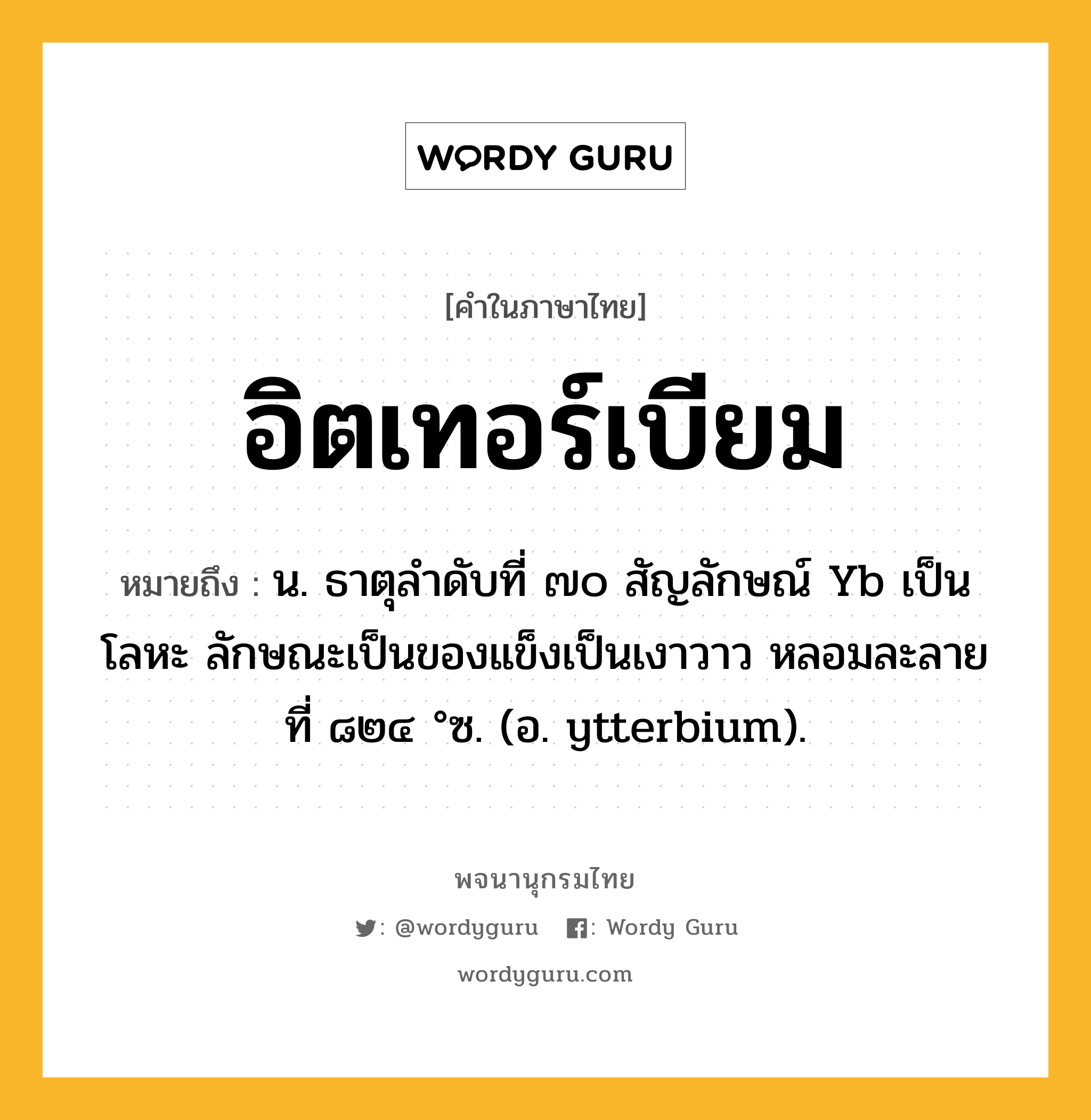 อิตเทอร์เบียม ความหมาย หมายถึงอะไร?, คำในภาษาไทย อิตเทอร์เบียม หมายถึง น. ธาตุลําดับที่ ๗๐ สัญลักษณ์ Yb เป็นโลหะ ลักษณะเป็นของแข็งเป็นเงาวาว หลอมละลายที่ ๘๒๔ °ซ. (อ. ytterbium).