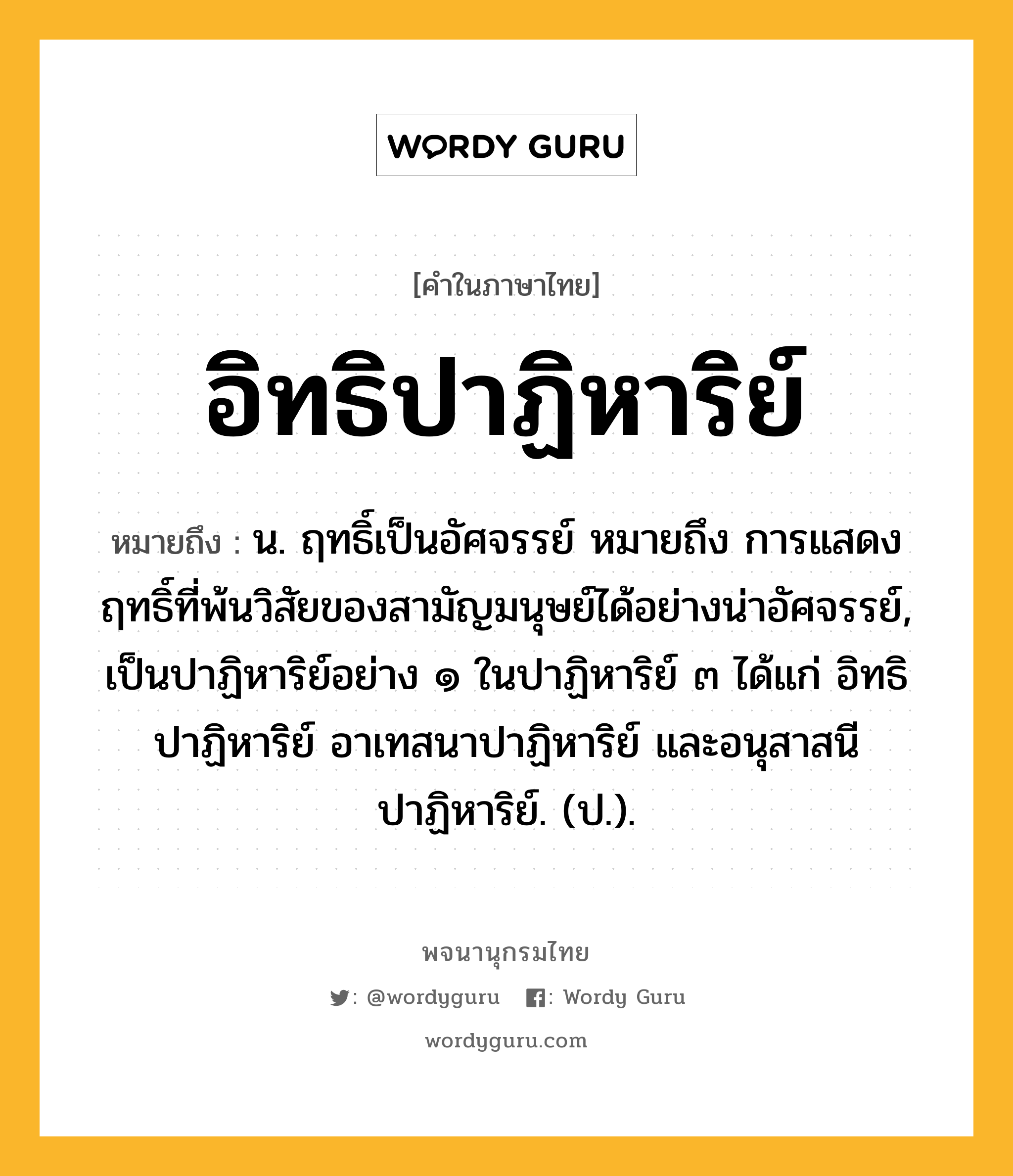 อิทธิปาฏิหาริย์ ความหมาย หมายถึงอะไร?, คำในภาษาไทย อิทธิปาฏิหาริย์ หมายถึง น. ฤทธิ์เป็นอัศจรรย์ หมายถึง การแสดงฤทธิ์ที่พ้นวิสัยของสามัญมนุษย์ได้อย่างน่าอัศจรรย์, เป็นปาฏิหาริย์อย่าง ๑ ในปาฏิหาริย์ ๓ ได้แก่ อิทธิปาฏิหาริย์ อาเทสนาปาฏิหาริย์ และอนุสาสนีปาฏิหาริย์. (ป.).