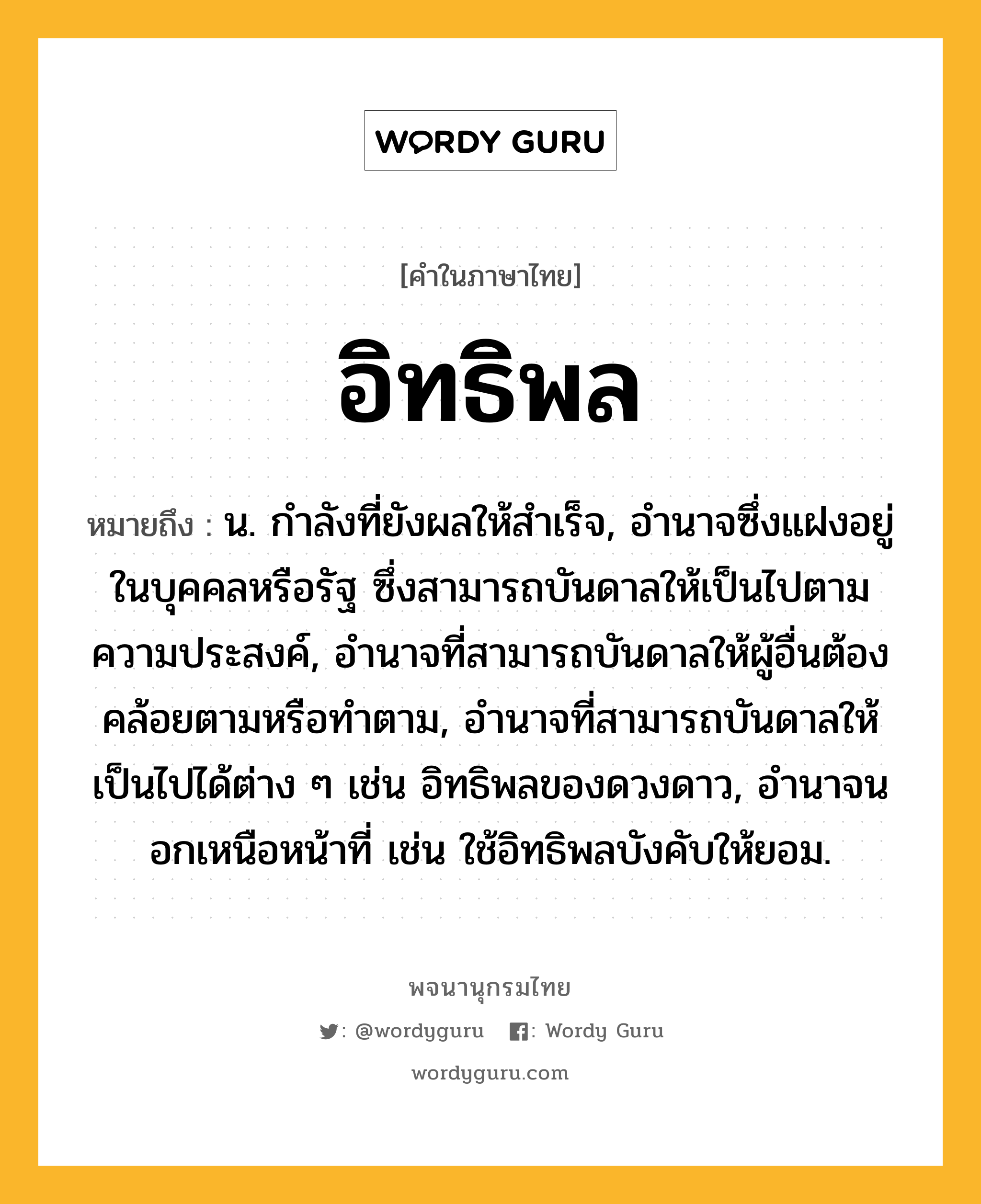 อิทธิพล ความหมาย หมายถึงอะไร?, คำในภาษาไทย อิทธิพล หมายถึง น. กําลังที่ยังผลให้สําเร็จ, อํานาจซึ่งแฝงอยู่ในบุคคลหรือรัฐ ซึ่งสามารถบันดาลให้เป็นไปตามความประสงค์, อํานาจที่สามารถบันดาลให้ผู้อื่นต้องคล้อยตามหรือทําตาม, อํานาจที่สามารถบันดาลให้เป็นไปได้ต่าง ๆ เช่น อิทธิพลของดวงดาว, อํานาจนอกเหนือหน้าที่ เช่น ใช้อิทธิพลบังคับให้ยอม.