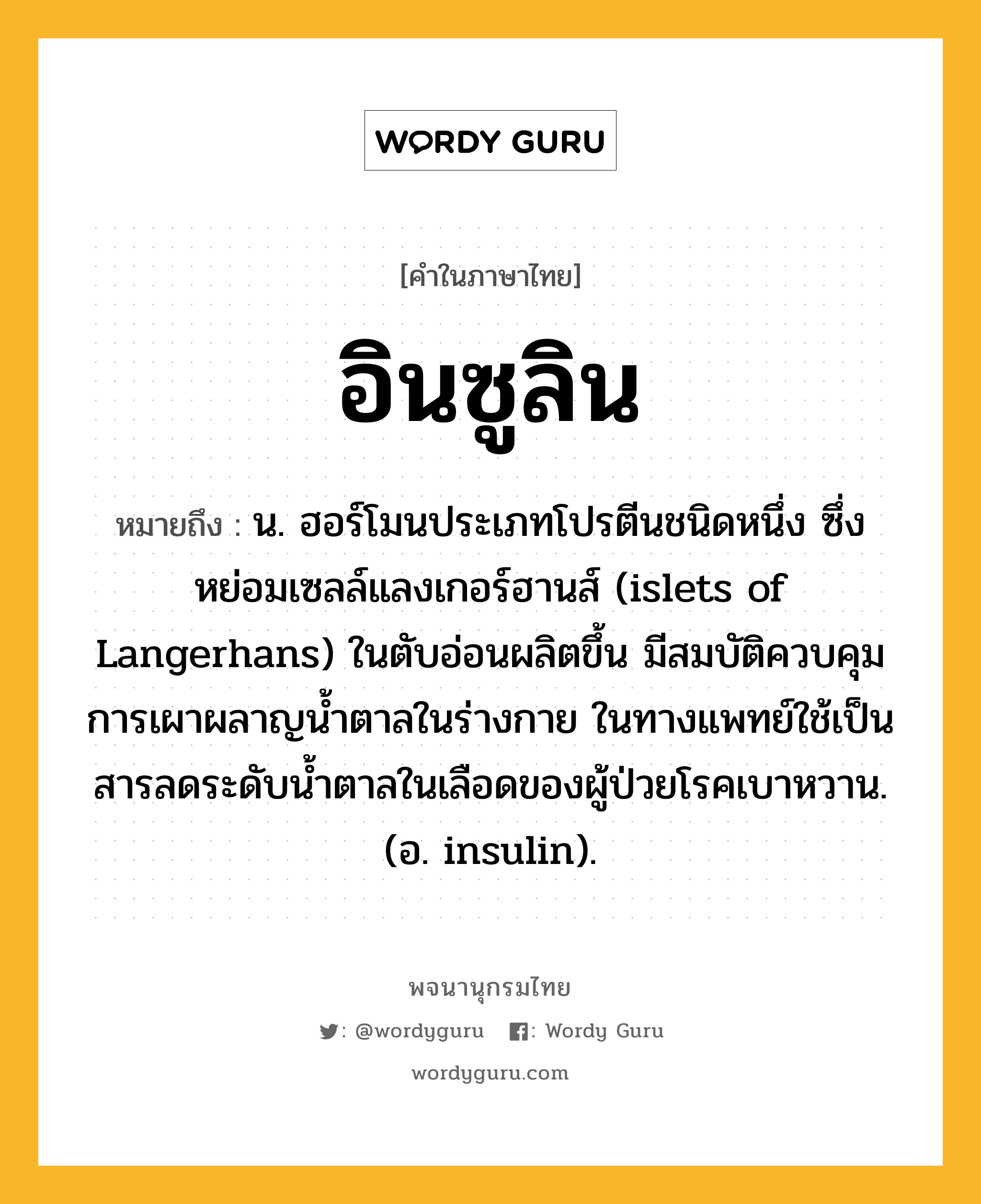 อินซูลิน ความหมาย หมายถึงอะไร?, คำในภาษาไทย อินซูลิน หมายถึง น. ฮอร์โมนประเภทโปรตีนชนิดหนึ่ง ซึ่งหย่อมเซลล์แลงเกอร์ฮานส์ (islets of Langerhans) ในตับอ่อนผลิตขึ้น มีสมบัติควบคุมการเผาผลาญนํ้าตาลในร่างกาย ในทางแพทย์ใช้เป็นสารลดระดับนํ้าตาลในเลือดของผู้ป่วยโรคเบาหวาน. (อ. insulin).