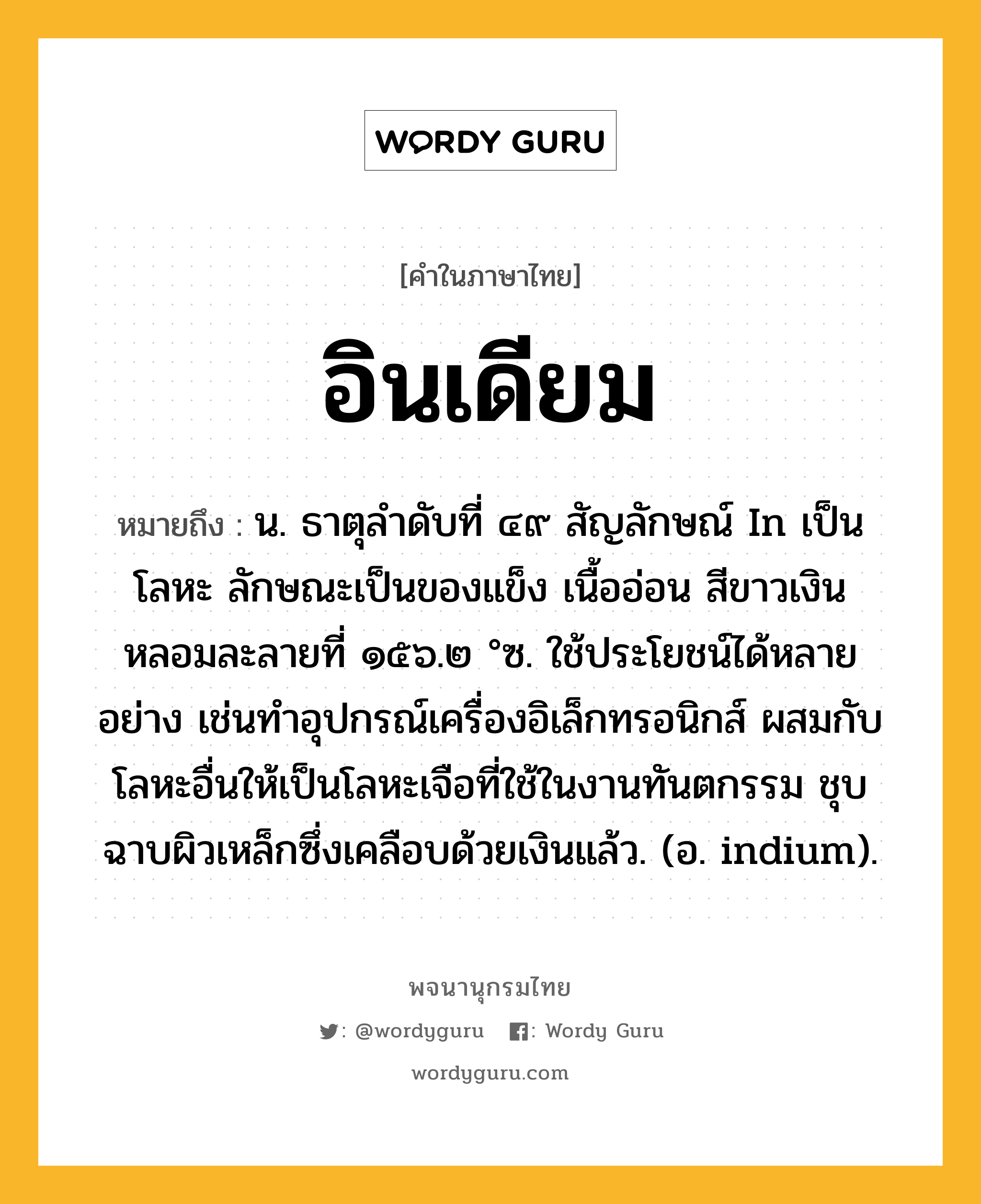 อินเดียม ความหมาย หมายถึงอะไร?, คำในภาษาไทย อินเดียม หมายถึง น. ธาตุลําดับที่ ๔๙ สัญลักษณ์ In เป็นโลหะ ลักษณะเป็นของแข็ง เนื้ออ่อน สีขาวเงิน หลอมละลายที่ ๑๕๖.๒ °ซ. ใช้ประโยชน์ได้หลายอย่าง เช่นทําอุปกรณ์เครื่องอิเล็กทรอนิกส์ ผสมกับโลหะอื่นให้เป็นโลหะเจือที่ใช้ในงานทันตกรรม ชุบฉาบผิวเหล็กซึ่งเคลือบด้วยเงินแล้ว. (อ. indium).