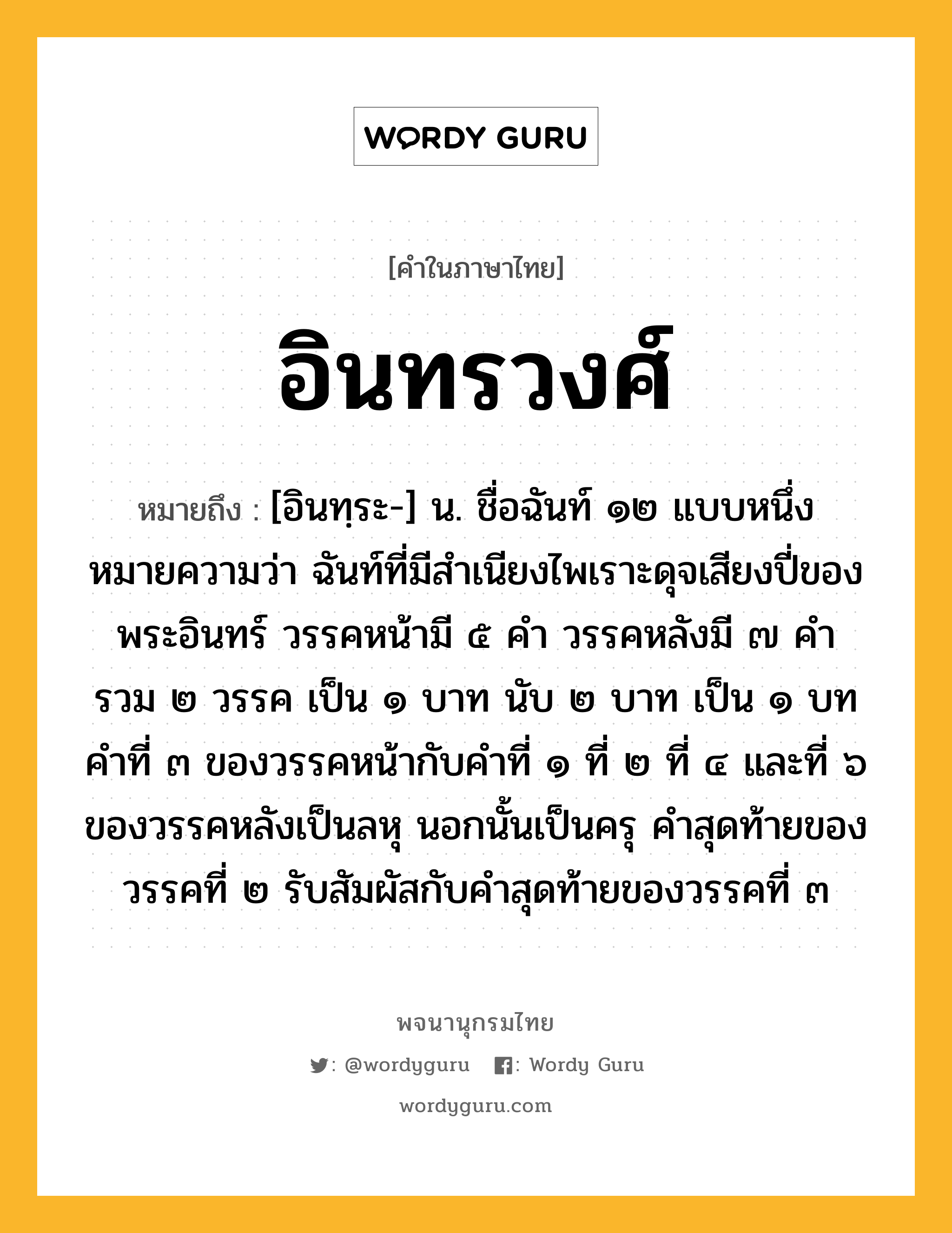 อินทรวงศ์ ความหมาย หมายถึงอะไร?, คำในภาษาไทย อินทรวงศ์ หมายถึง [อินทฺระ-] น. ชื่อฉันท์ ๑๒ แบบหนึ่ง หมายความว่า ฉันท์ที่มีสําเนียงไพเราะดุจเสียงปี่ของพระอินทร์ วรรคหน้ามี ๕ คํา วรรคหลังมี ๗ คํา รวม ๒ วรรค เป็น ๑ บาท นับ ๒ บาท เป็น ๑ บท คําที่ ๓ ของวรรคหน้ากับคําที่ ๑ ที่ ๒ ที่ ๔ และที่ ๖ ของวรรคหลังเป็นลหุ นอกนั้นเป็นครุ คําสุดท้ายของวรรคที่ ๒ รับสัมผัสกับคําสุดท้ายของวรรคที่ ๓