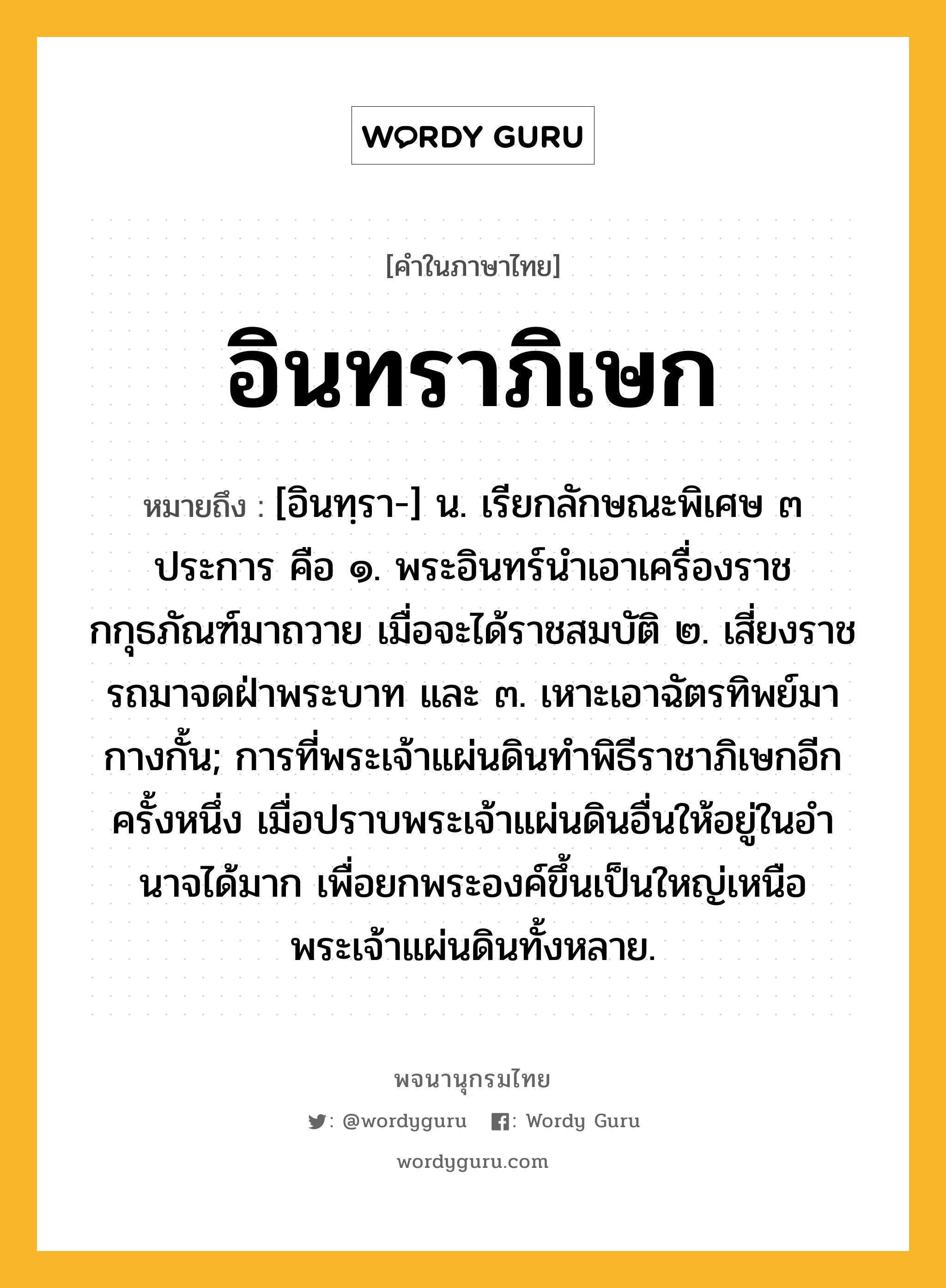 อินทราภิเษก ความหมาย หมายถึงอะไร?, คำในภาษาไทย อินทราภิเษก หมายถึง [อินทฺรา-] น. เรียกลักษณะพิเศษ ๓ ประการ คือ ๑. พระอินทร์นําเอาเครื่องราชกกุธภัณฑ์มาถวาย เมื่อจะได้ราชสมบัติ ๒. เสี่ยงราชรถมาจดฝ่าพระบาท และ ๓. เหาะเอาฉัตรทิพย์มากางกั้น; การที่พระเจ้าแผ่นดินทําพิธีราชาภิเษกอีกครั้งหนึ่ง เมื่อปราบพระเจ้าแผ่นดินอื่นให้อยู่ในอํานาจได้มาก เพื่อยกพระองค์ขึ้นเป็นใหญ่เหนือพระเจ้าแผ่นดินทั้งหลาย.