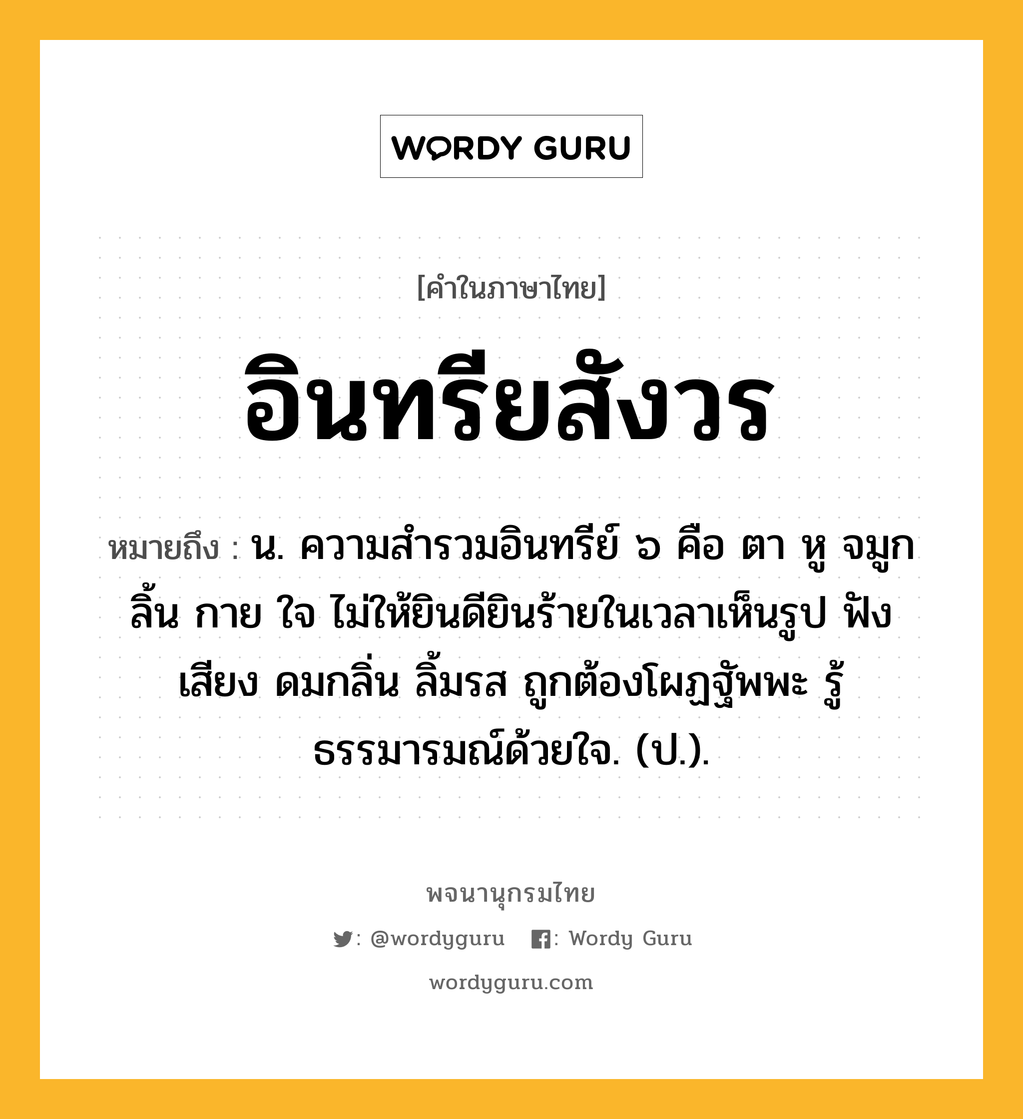 อินทรียสังวร ความหมาย หมายถึงอะไร?, คำในภาษาไทย อินทรียสังวร หมายถึง น. ความสํารวมอินทรีย์ ๖ คือ ตา หู จมูก ลิ้น กาย ใจ ไม่ให้ยินดียินร้ายในเวลาเห็นรูป ฟังเสียง ดมกลิ่น ลิ้มรส ถูกต้องโผฏฐัพพะ รู้ธรรมารมณ์ด้วยใจ. (ป.).