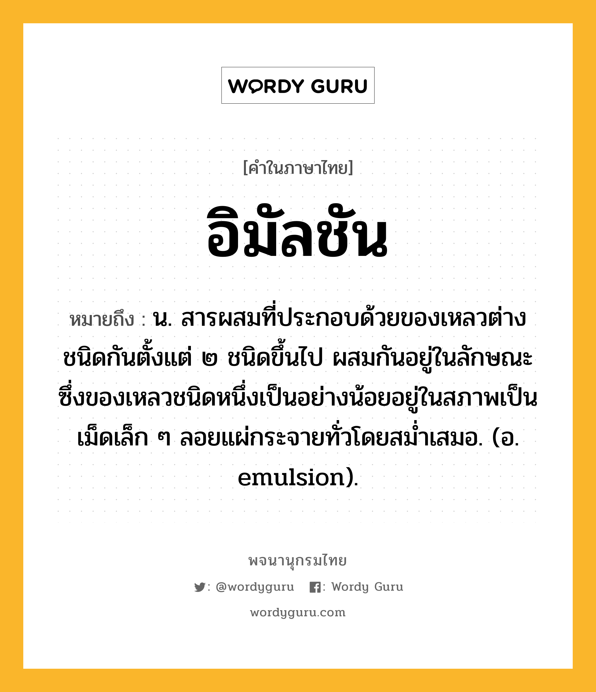 อิมัลชัน ความหมาย หมายถึงอะไร?, คำในภาษาไทย อิมัลชัน หมายถึง น. สารผสมที่ประกอบด้วยของเหลวต่างชนิดกันตั้งแต่ ๒ ชนิดขึ้นไป ผสมกันอยู่ในลักษณะซึ่งของเหลวชนิดหนึ่งเป็นอย่างน้อยอยู่ในสภาพเป็นเม็ดเล็ก ๆ ลอยแผ่กระจายทั่วโดยสมํ่าเสมอ. (อ. emulsion).