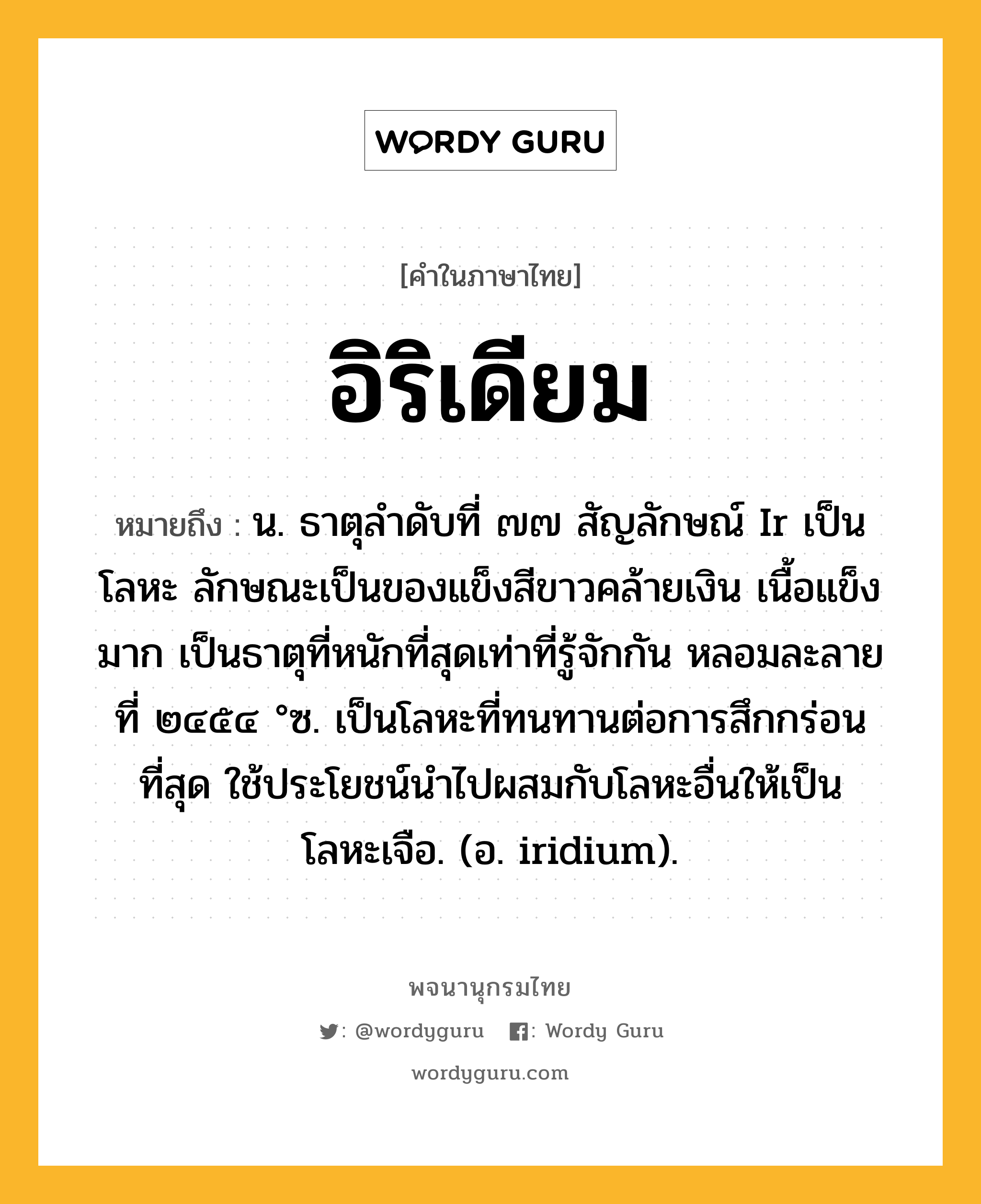 อิริเดียม ความหมาย หมายถึงอะไร?, คำในภาษาไทย อิริเดียม หมายถึง น. ธาตุลําดับที่ ๗๗ สัญลักษณ์ Ir เป็นโลหะ ลักษณะเป็นของแข็งสีขาวคล้ายเงิน เนื้อแข็งมาก เป็นธาตุที่หนักที่สุดเท่าที่รู้จักกัน หลอมละลายที่ ๒๔๕๔ °ซ. เป็นโลหะที่ทนทานต่อการสึกกร่อนที่สุด ใช้ประโยชน์นําไปผสมกับโลหะอื่นให้เป็นโลหะเจือ. (อ. iridium).