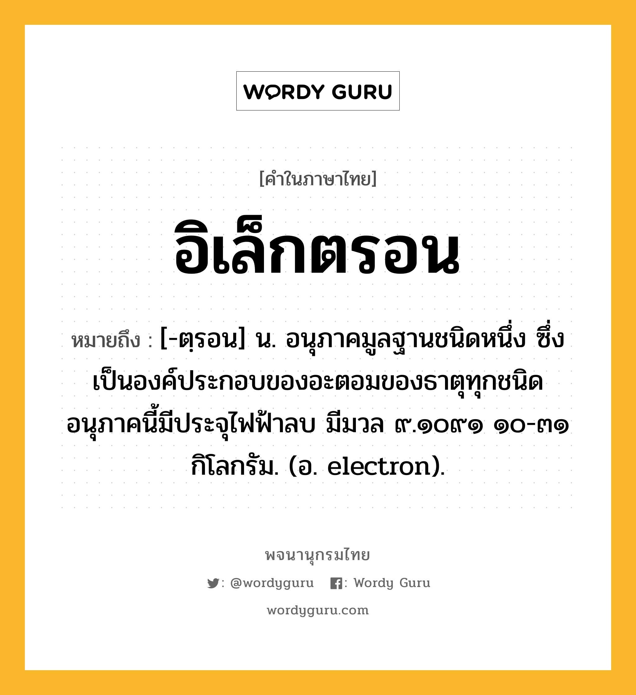 อิเล็กตรอน ความหมาย หมายถึงอะไร?, คำในภาษาไทย อิเล็กตรอน หมายถึง [-ตฺรอน] น. อนุภาคมูลฐานชนิดหนึ่ง ซึ่งเป็นองค์ประกอบของอะตอมของธาตุทุกชนิด อนุภาคนี้มีประจุไฟฟ้าลบ มีมวล ๙.๑๐๙๑ ๑๐-๓๑ กิโลกรัม. (อ. electron).