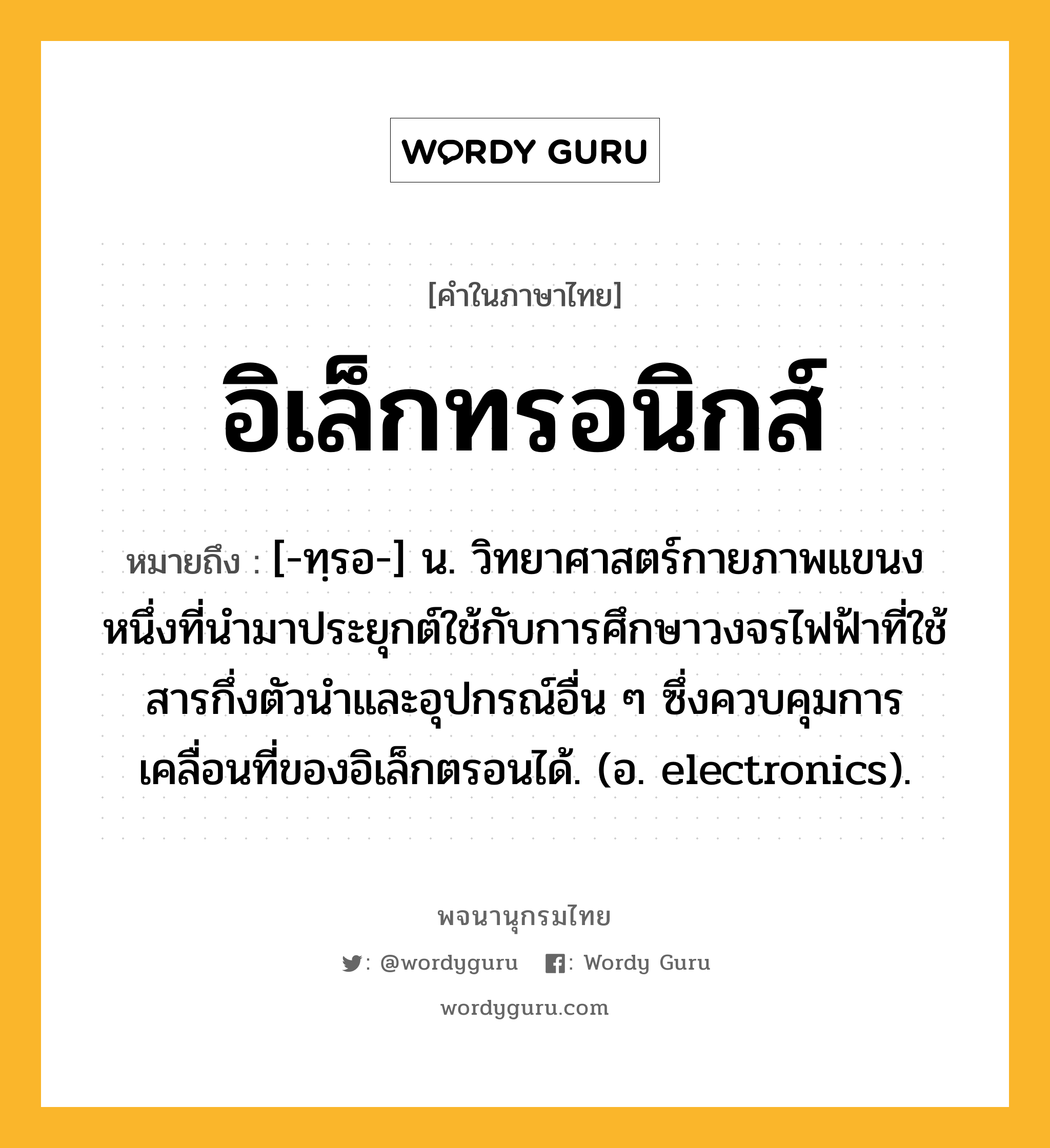 อิเล็กทรอนิกส์ ความหมาย หมายถึงอะไร?, คำในภาษาไทย อิเล็กทรอนิกส์ หมายถึง [-ทฺรอ-] น. วิทยาศาสตร์กายภาพแขนงหนึ่งที่นํามาประยุกต์ใช้กับการศึกษาวงจรไฟฟ้าที่ใช้สารกึ่งตัวนําและอุปกรณ์อื่น ๆ ซึ่งควบคุมการเคลื่อนที่ของอิเล็กตรอนได้. (อ. electronics).