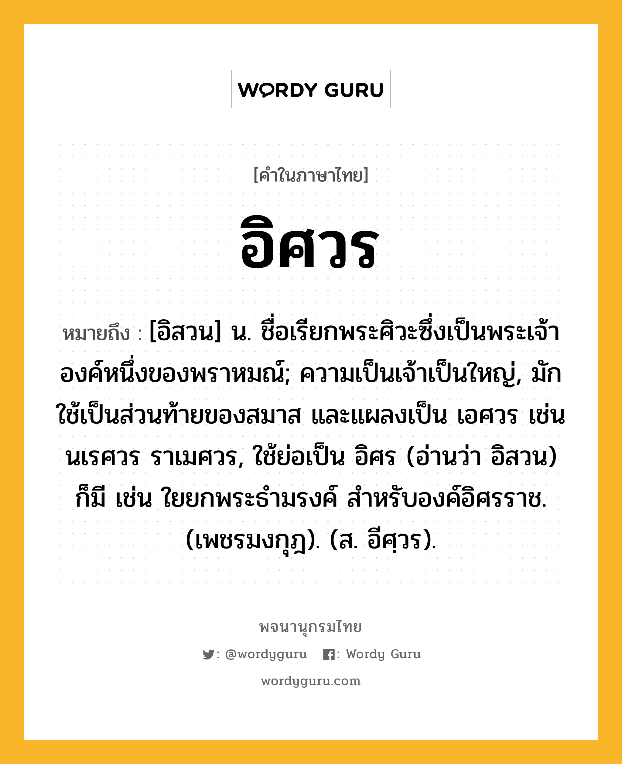 อิศวร ความหมาย หมายถึงอะไร?, คำในภาษาไทย อิศวร หมายถึง [อิสวน] น. ชื่อเรียกพระศิวะซึ่งเป็นพระเจ้าองค์หนึ่งของพราหมณ์; ความเป็นเจ้าเป็นใหญ่, มักใช้เป็นส่วนท้ายของสมาส และแผลงเป็น เอศวร เช่น นเรศวร ราเมศวร, ใช้ย่อเป็น อิศร (อ่านว่า อิสวน) ก็มี เช่น ใยยกพระธำมรงค์ สำหรับองค์อิศรราช. (เพชรมงกุฎ). (ส. อีศฺวร).