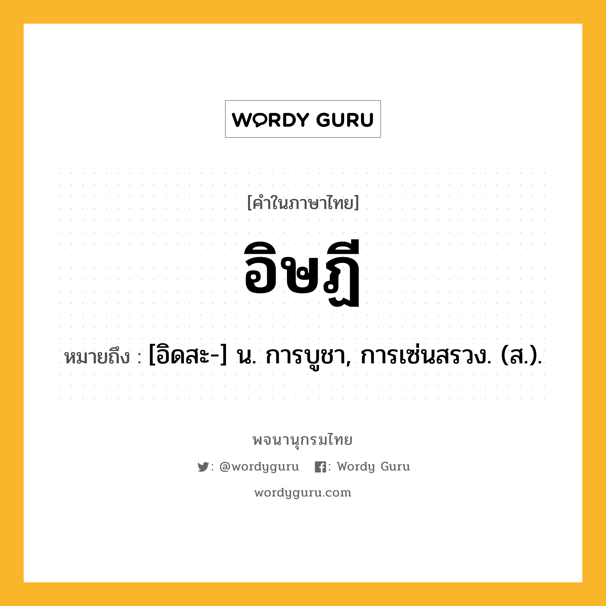 อิษฏี ความหมาย หมายถึงอะไร?, คำในภาษาไทย อิษฏี หมายถึง [อิดสะ-] น. การบูชา, การเซ่นสรวง. (ส.).