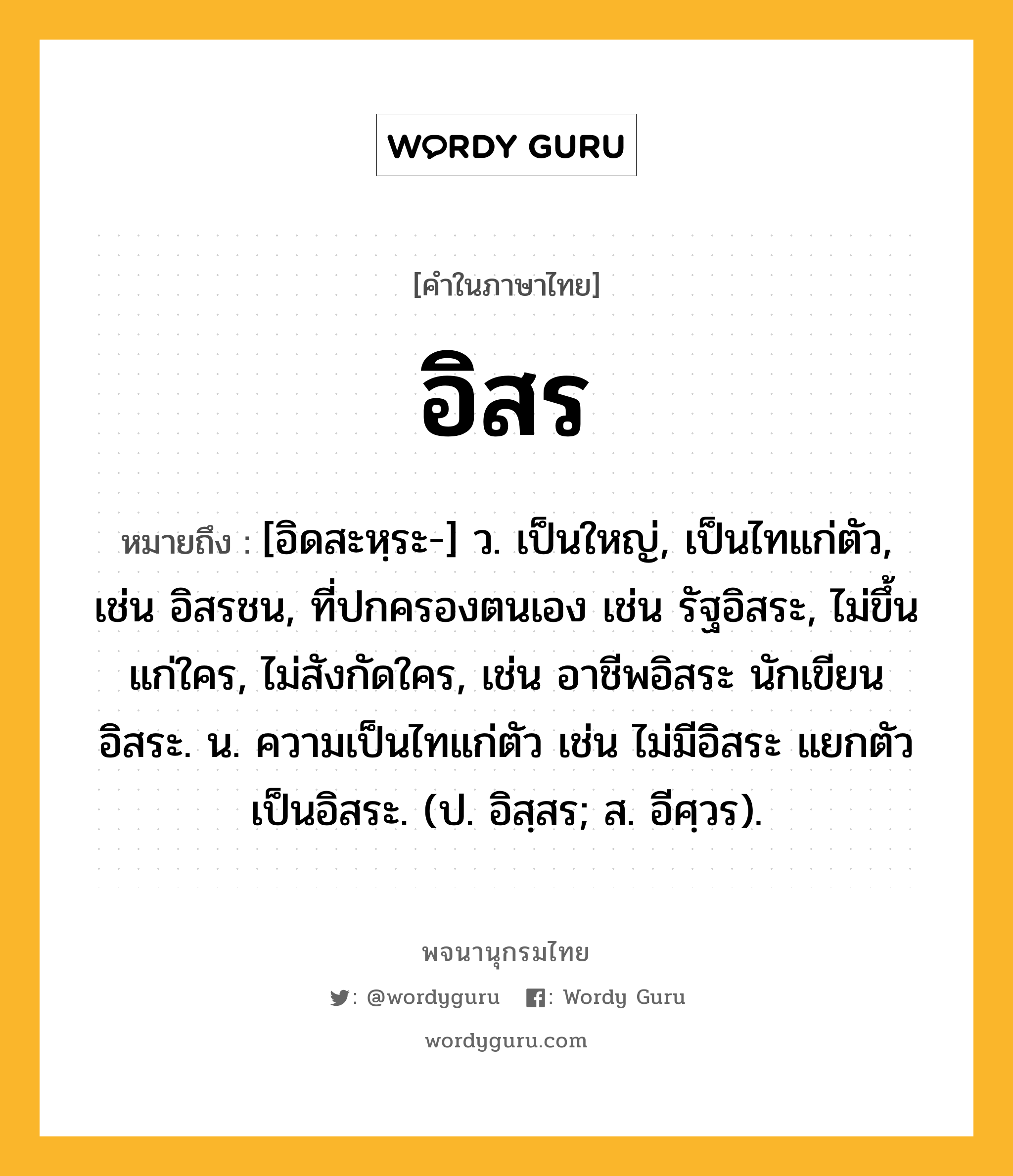 อิสร ความหมาย หมายถึงอะไร?, คำในภาษาไทย อิสร หมายถึง [อิดสะหฺระ-] ว. เป็นใหญ่, เป็นไทแก่ตัว, เช่น อิสรชน, ที่ปกครองตนเอง เช่น รัฐอิสระ, ไม่ขึ้นแก่ใคร, ไม่สังกัดใคร, เช่น อาชีพอิสระ นักเขียนอิสระ. น. ความเป็นไทแก่ตัว เช่น ไม่มีอิสระ แยกตัวเป็นอิสระ. (ป. อิสฺสร; ส. อีศฺวร).