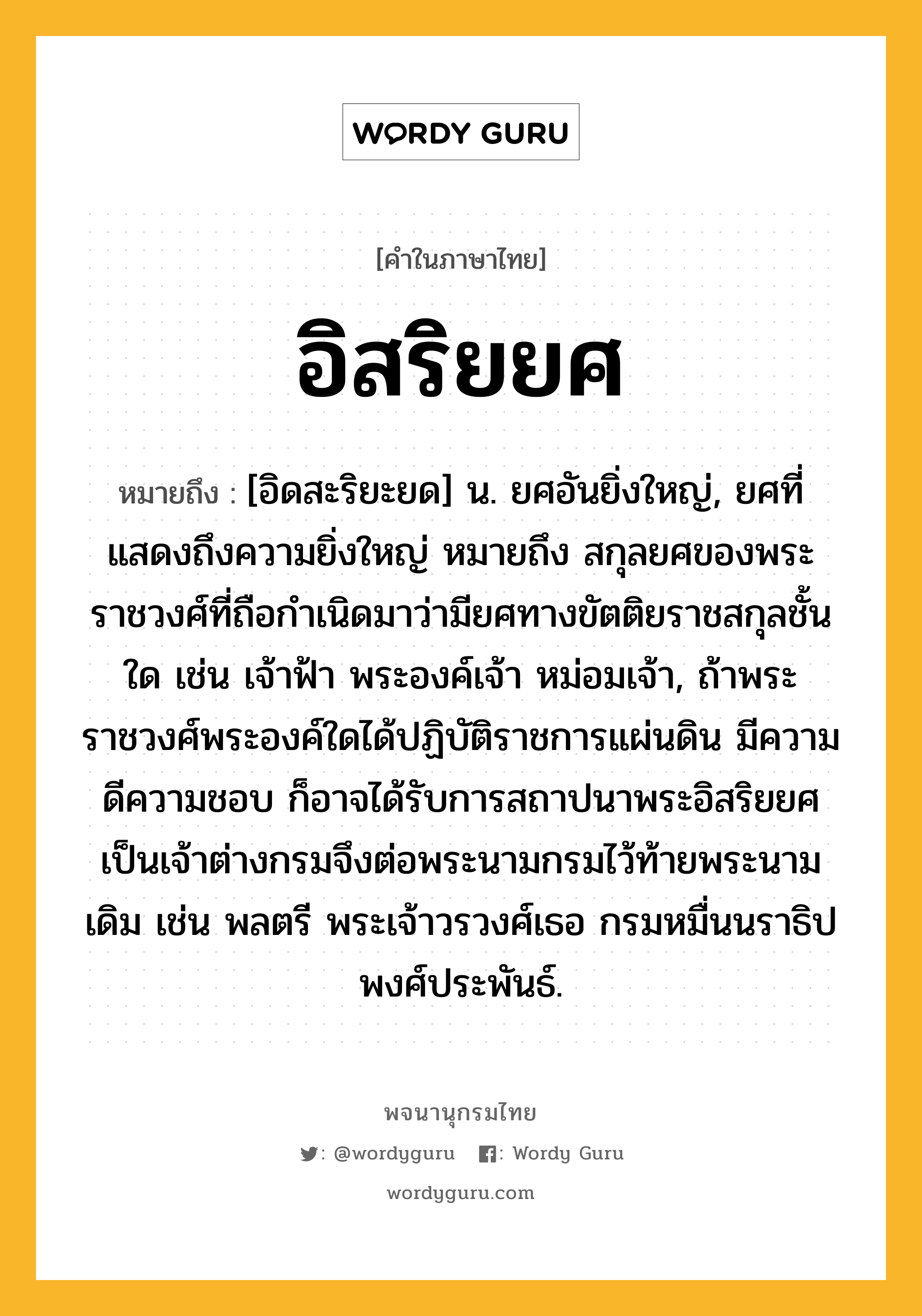 อิสริยยศ ความหมาย หมายถึงอะไร?, คำในภาษาไทย อิสริยยศ หมายถึง [อิดสะริยะยด] น. ยศอันยิ่งใหญ่, ยศที่แสดงถึงความยิ่งใหญ่ หมายถึง สกุลยศของพระราชวงศ์ที่ถือกำเนิดมาว่ามียศทางขัตติยราชสกุลชั้นใด เช่น เจ้าฟ้า พระองค์เจ้า หม่อมเจ้า, ถ้าพระราชวงศ์พระองค์ใดได้ปฏิบัติราชการแผ่นดิน มีความดีความชอบ ก็อาจได้รับการสถาปนาพระอิสริยยศเป็นเจ้าต่างกรมจึงต่อพระนามกรมไว้ท้ายพระนามเดิม เช่น พลตรี พระเจ้าวรวงศ์เธอ กรมหมื่นนราธิปพงศ์ประพันธ์.