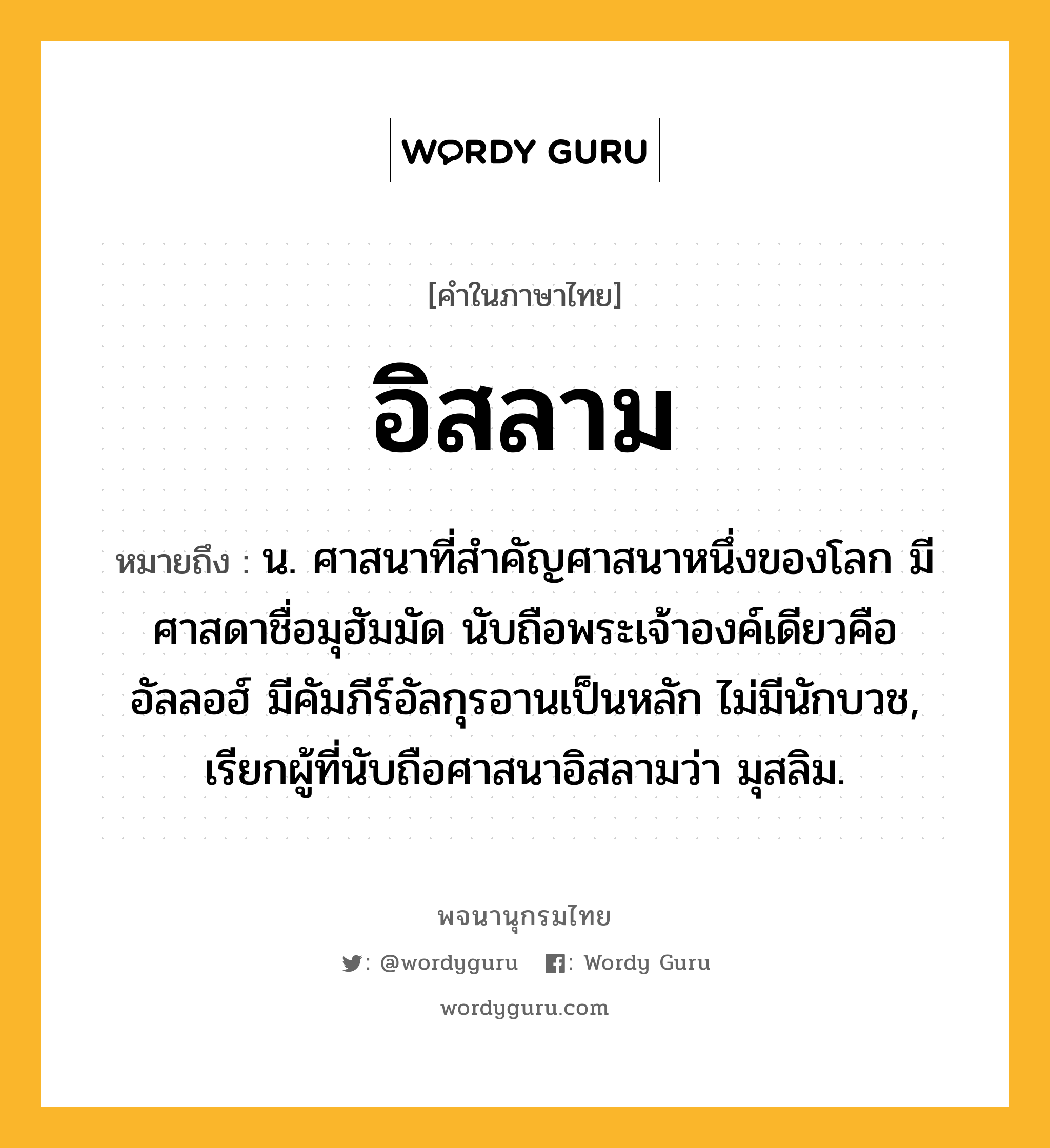 อิสลาม ความหมาย หมายถึงอะไร?, คำในภาษาไทย อิสลาม หมายถึง น. ศาสนาที่สำคัญศาสนาหนึ่งของโลก มีศาสดาชื่อมุฮัมมัด นับถือพระเจ้าองค์เดียวคืออัลลอฮ์ มีคัมภีร์อัลกุรอานเป็นหลัก ไม่มีนักบวช, เรียกผู้ที่นับถือศาสนาอิสลามว่า มุสลิม.