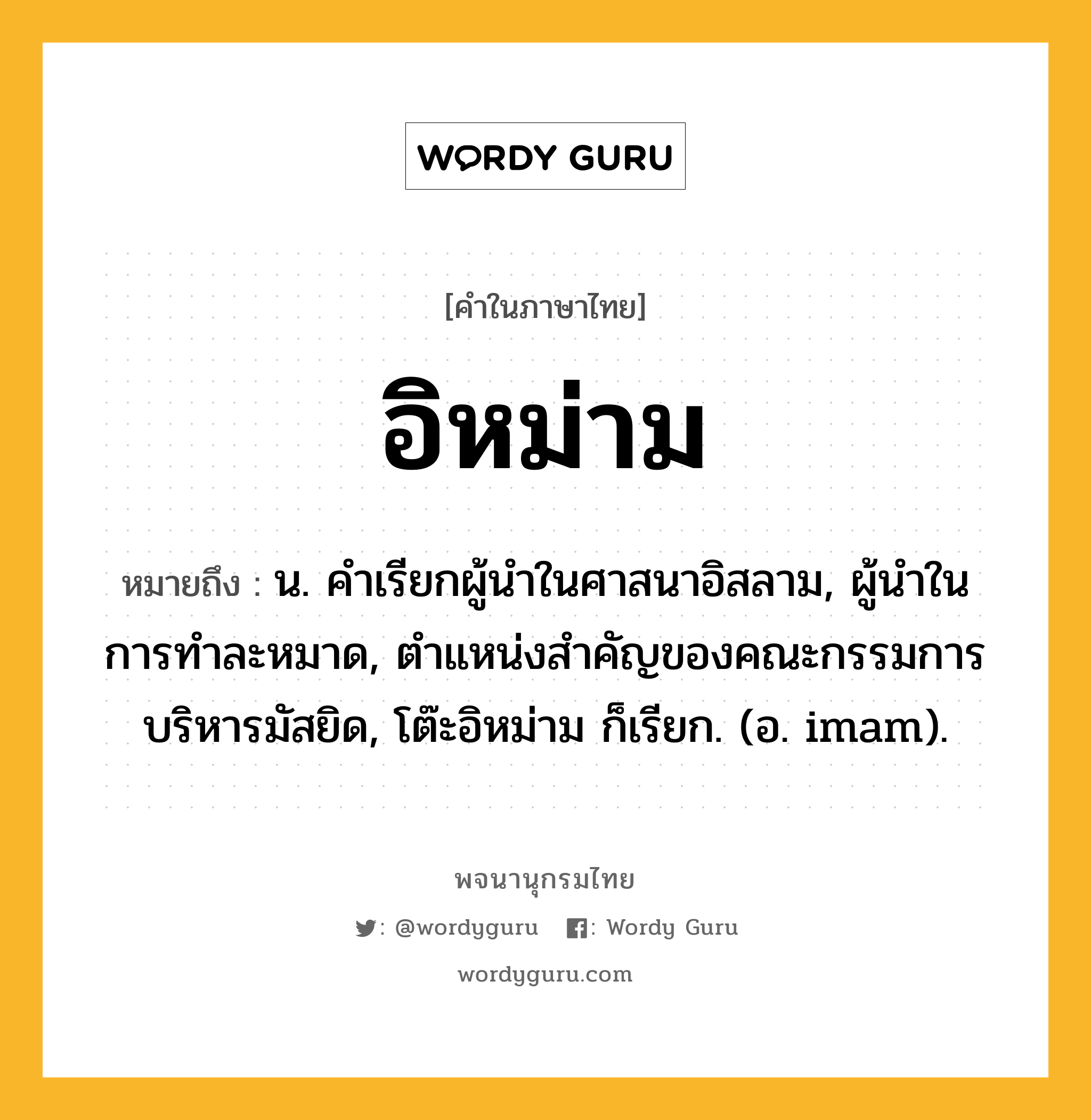 อิหม่าม ความหมาย หมายถึงอะไร?, คำในภาษาไทย อิหม่าม หมายถึง น. คําเรียกผู้นําในศาสนาอิสลาม, ผู้นําในการทําละหมาด, ตําแหน่งสําคัญของคณะกรรมการบริหารมัสยิด, โต๊ะอิหม่าม ก็เรียก. (อ. imam).