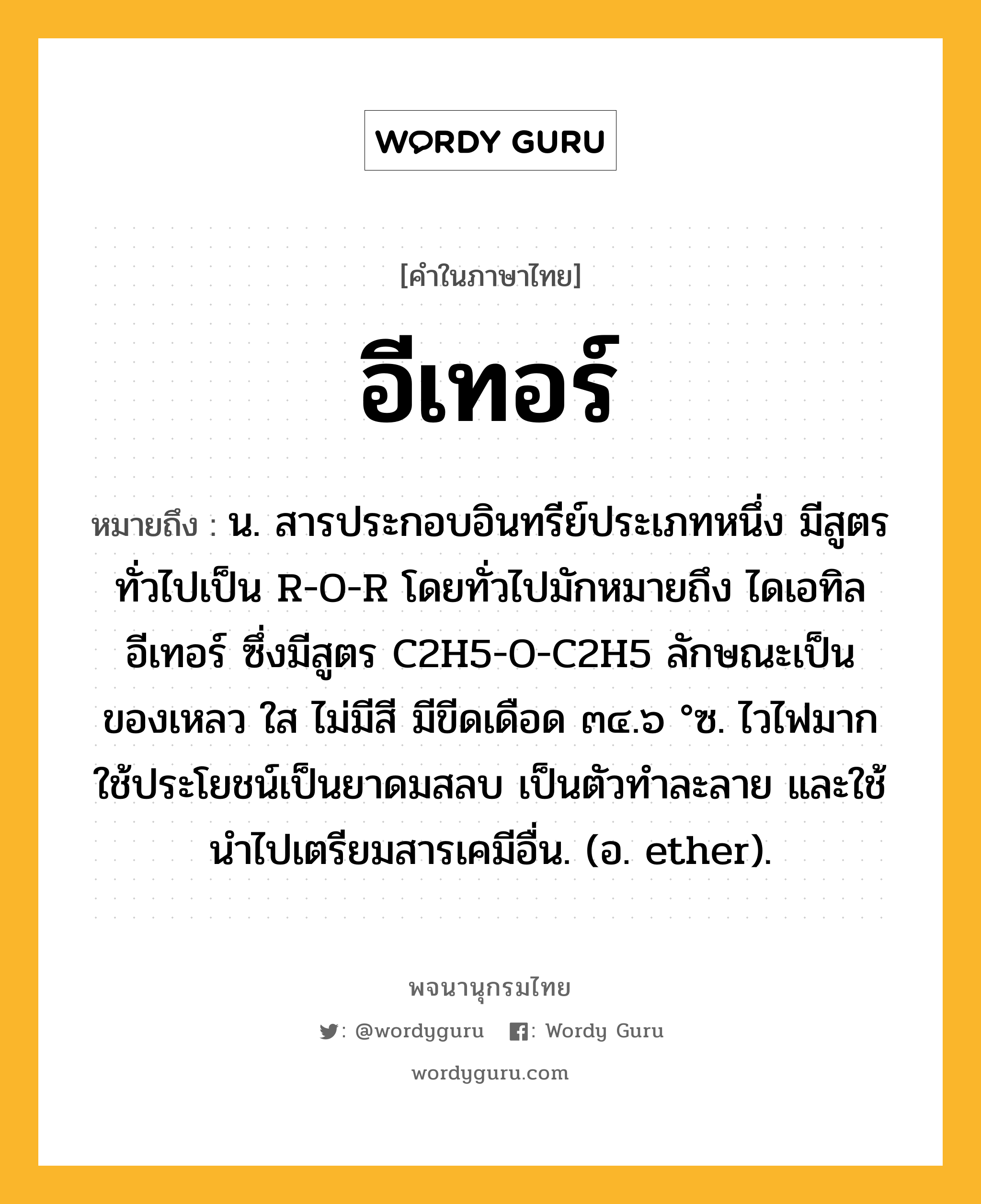 อีเทอร์ ความหมาย หมายถึงอะไร?, คำในภาษาไทย อีเทอร์ หมายถึง น. สารประกอบอินทรีย์ประเภทหนึ่ง มีสูตรทั่วไปเป็น R-O-R โดยทั่วไปมักหมายถึง ไดเอทิลอีเทอร์ ซึ่งมีสูตร C2H5-O-C2H5 ลักษณะเป็นของเหลว ใส ไม่มีสี มีขีดเดือด ๓๔.๖ °ซ. ไวไฟมาก ใช้ประโยชน์เป็นยาดมสลบ เป็นตัวทําละลาย และใช้นําไปเตรียมสารเคมีอื่น. (อ. ether).