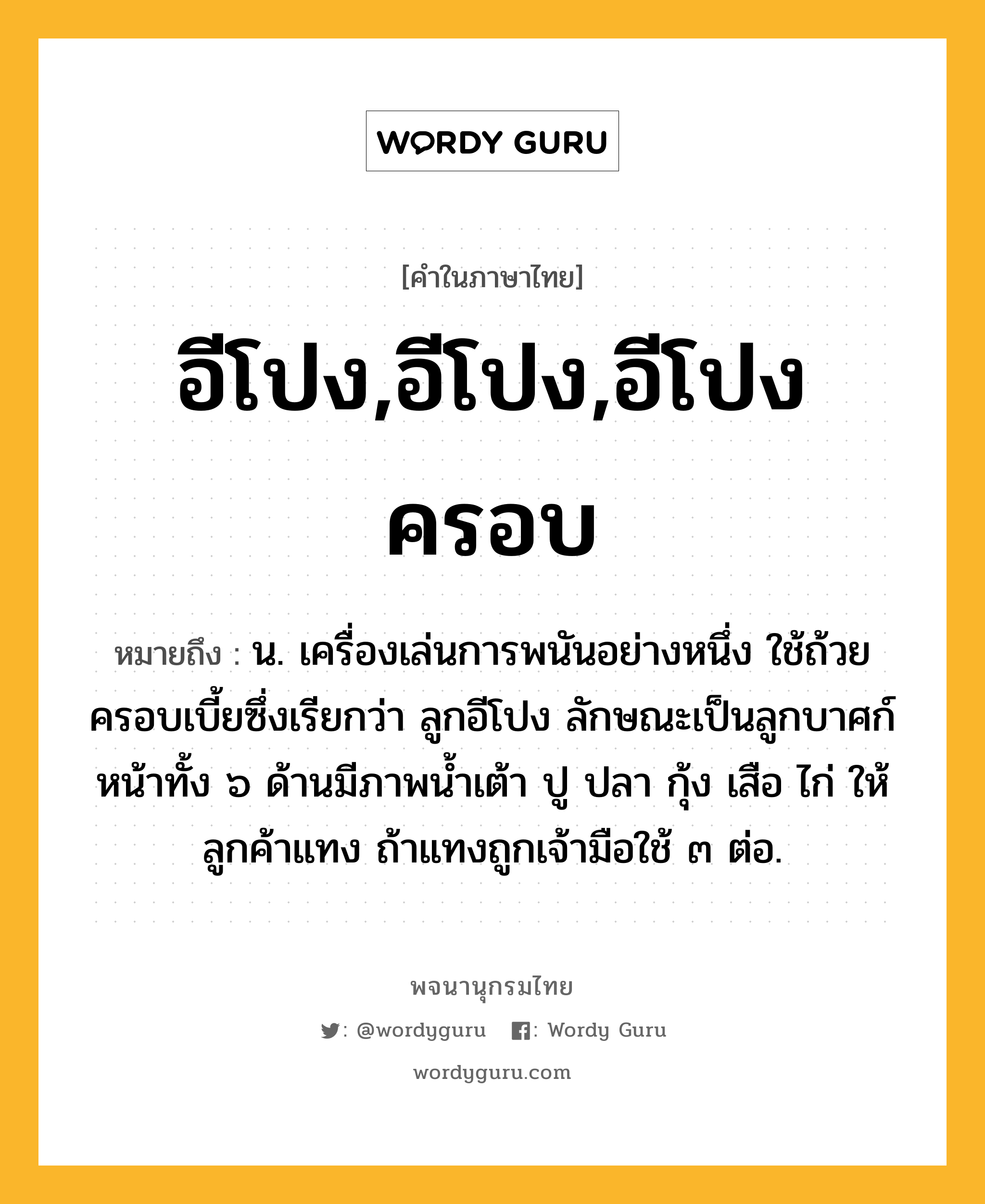 อีโปง,อีโปง,อีโปงครอบ ความหมาย หมายถึงอะไร?, คำในภาษาไทย อีโปง,อีโปง,อีโปงครอบ หมายถึง น. เครื่องเล่นการพนันอย่างหนึ่ง ใช้ถ้วยครอบเบี้ยซึ่งเรียกว่า ลูกอีโปง ลักษณะเป็นลูกบาศก์ หน้าทั้ง ๖ ด้านมีภาพนํ้าเต้า ปู ปลา กุ้ง เสือ ไก่ ให้ลูกค้าแทง ถ้าแทงถูกเจ้ามือใช้ ๓ ต่อ.