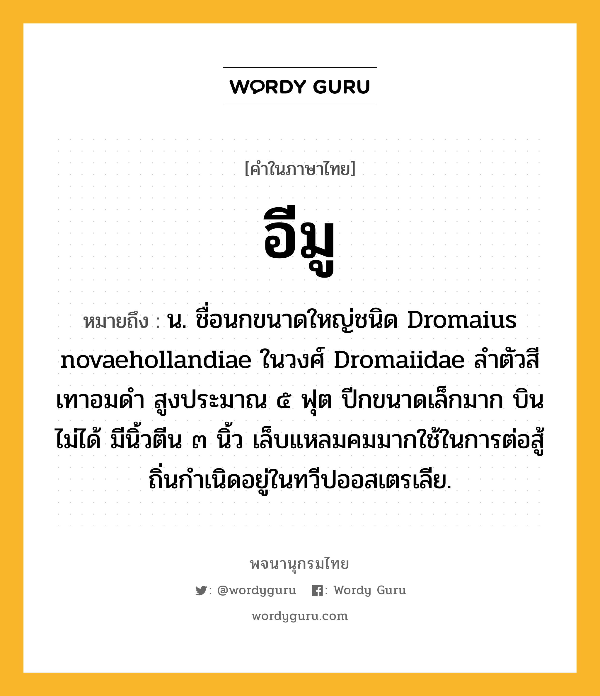 อีมู ความหมาย หมายถึงอะไร?, คำในภาษาไทย อีมู หมายถึง น. ชื่อนกขนาดใหญ่ชนิด Dromaius novaehollandiae ในวงศ์ Dromaiidae ลําตัวสีเทาอมดํา สูงประมาณ ๕ ฟุต ปีกขนาดเล็กมาก บินไม่ได้ มีนิ้วตีน ๓ นิ้ว เล็บแหลมคมมากใช้ในการต่อสู้ ถิ่นกําเนิดอยู่ในทวีปออสเตรเลีย.