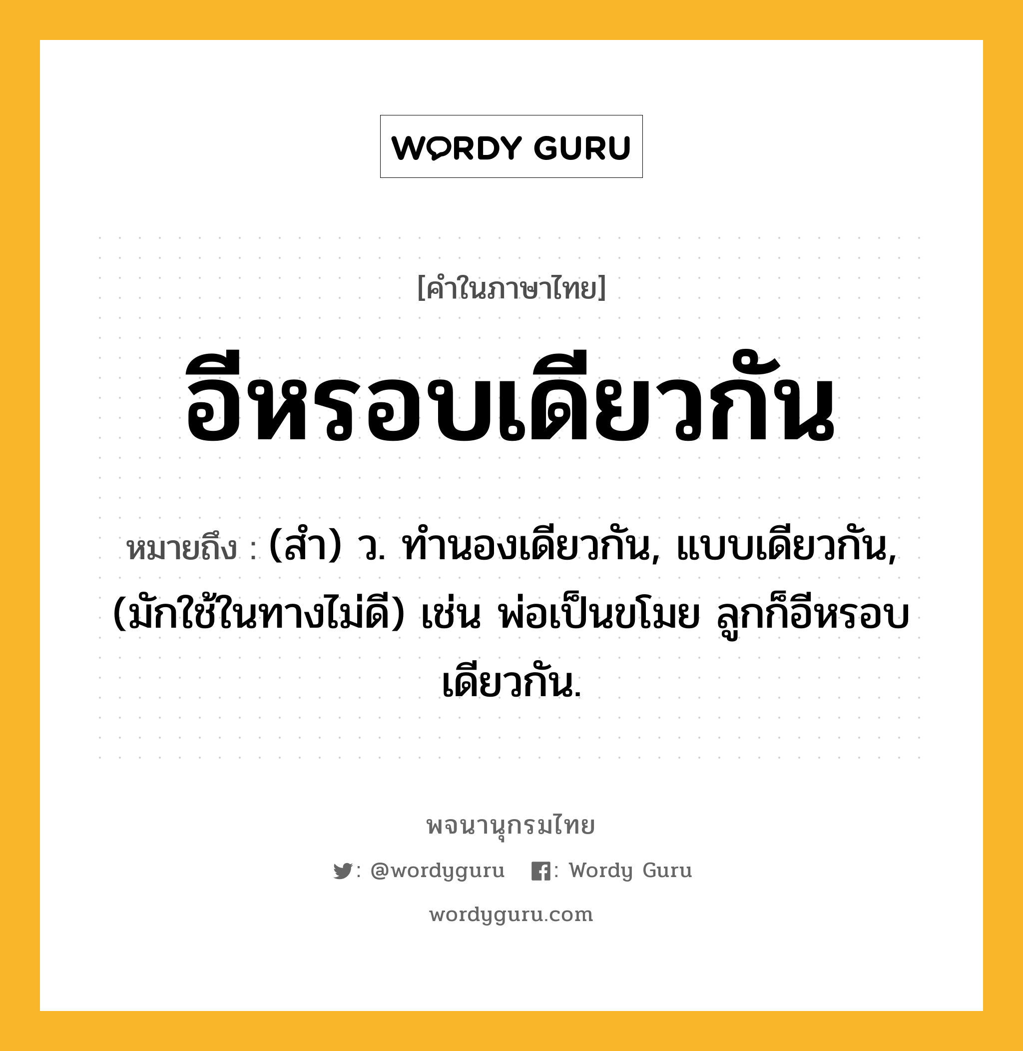 อีหรอบเดียวกัน ความหมาย หมายถึงอะไร?, คำในภาษาไทย อีหรอบเดียวกัน หมายถึง (สํา) ว. ทํานองเดียวกัน, แบบเดียวกัน, (มักใช้ในทางไม่ดี) เช่น พ่อเป็นขโมย ลูกก็อีหรอบเดียวกัน.