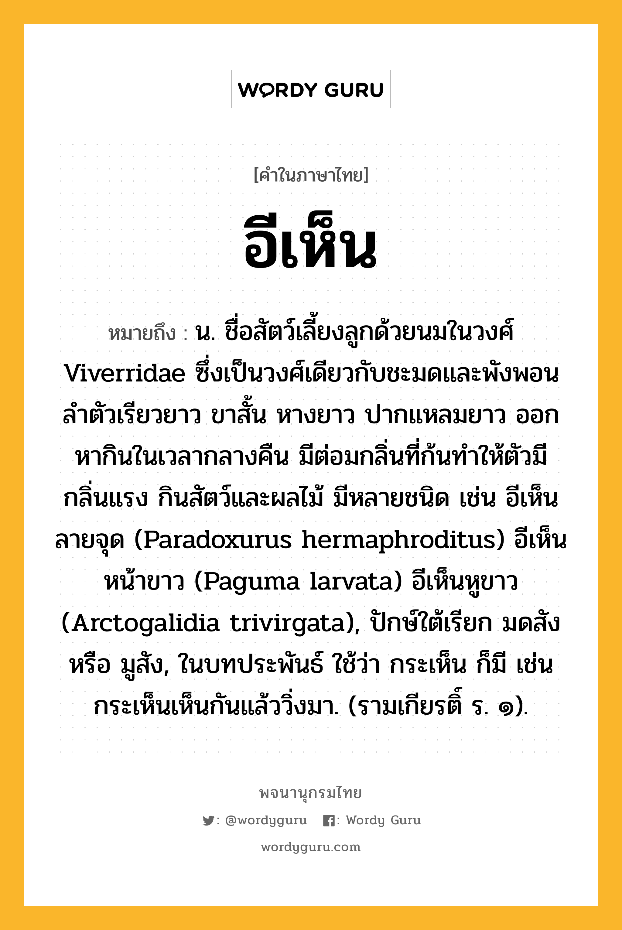 อีเห็น ความหมาย หมายถึงอะไร?, คำในภาษาไทย อีเห็น หมายถึง น. ชื่อสัตว์เลี้ยงลูกด้วยนมในวงศ์ Viverridae ซึ่งเป็นวงศ์เดียวกับชะมดและพังพอน ลําตัวเรียวยาว ขาสั้น หางยาว ปากแหลมยาว ออกหากินในเวลากลางคืน มีต่อมกลิ่นที่ก้นทําให้ตัวมีกลิ่นแรง กินสัตว์และผลไม้ มีหลายชนิด เช่น อีเห็นลายจุด (Paradoxurus hermaphroditus) อีเห็นหน้าขาว (Paguma larvata) อีเห็นหูขาว (Arctogalidia trivirgata), ปักษ์ใต้เรียก มดสัง หรือ มูสัง, ในบทประพันธ์ ใช้ว่า กระเห็น ก็มี เช่น กระเห็นเห็นกันแล้ววิ่งมา. (รามเกียรติ์ ร. ๑).