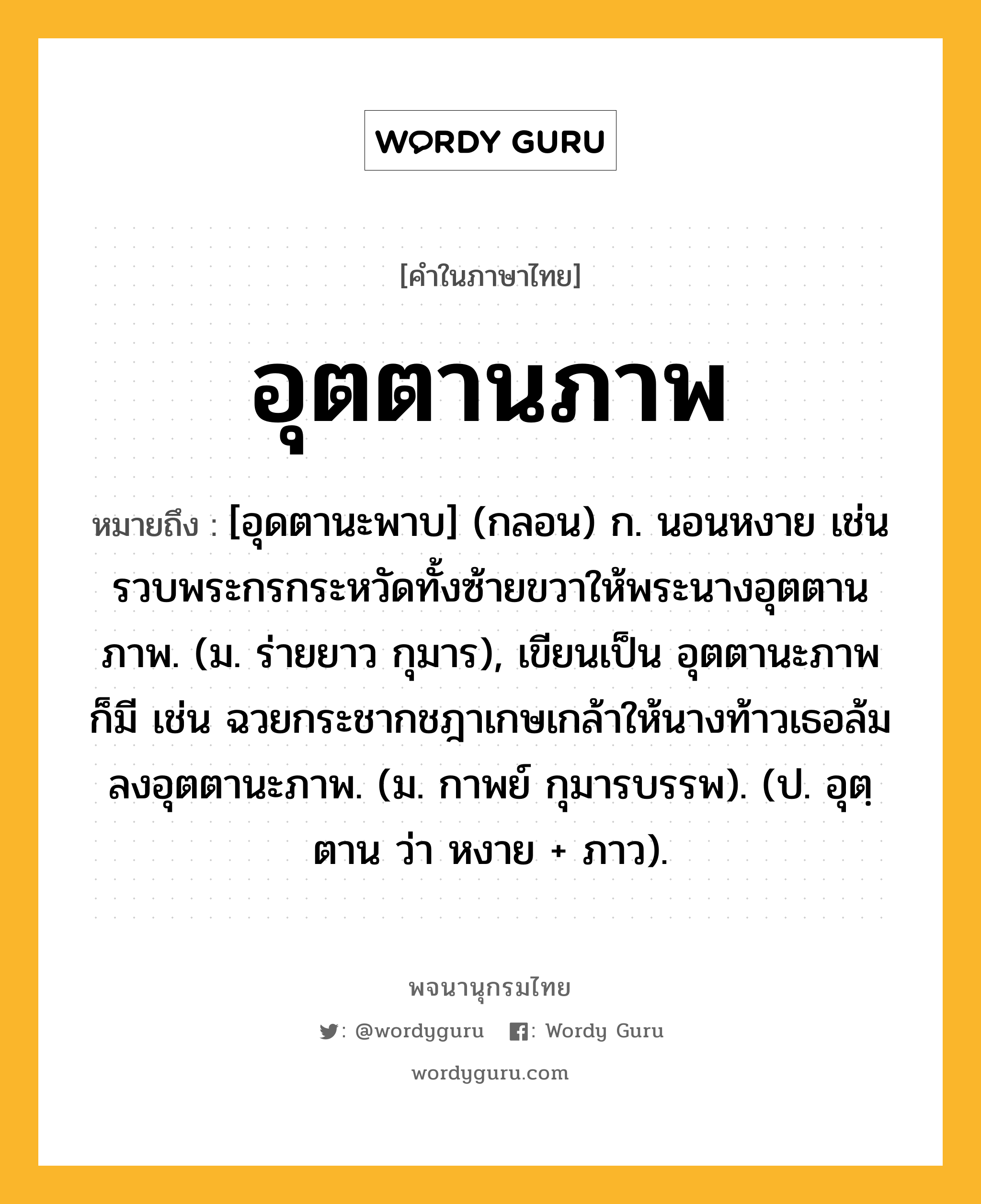 อุตตานภาพ ความหมาย หมายถึงอะไร?, คำในภาษาไทย อุตตานภาพ หมายถึง [อุดตานะพาบ] (กลอน) ก. นอนหงาย เช่น รวบพระกรกระหวัดทั้งซ้ายขวาให้พระนางอุตตานภาพ. (ม. ร่ายยาว กุมาร), เขียนเป็น อุตตานะภาพ ก็มี เช่น ฉวยกระชากชฎาเกษเกล้าให้นางท้าวเธอล้มลงอุตตานะภาพ. (ม. กาพย์ กุมารบรรพ). (ป. อุตฺตาน ว่า หงาย + ภาว).