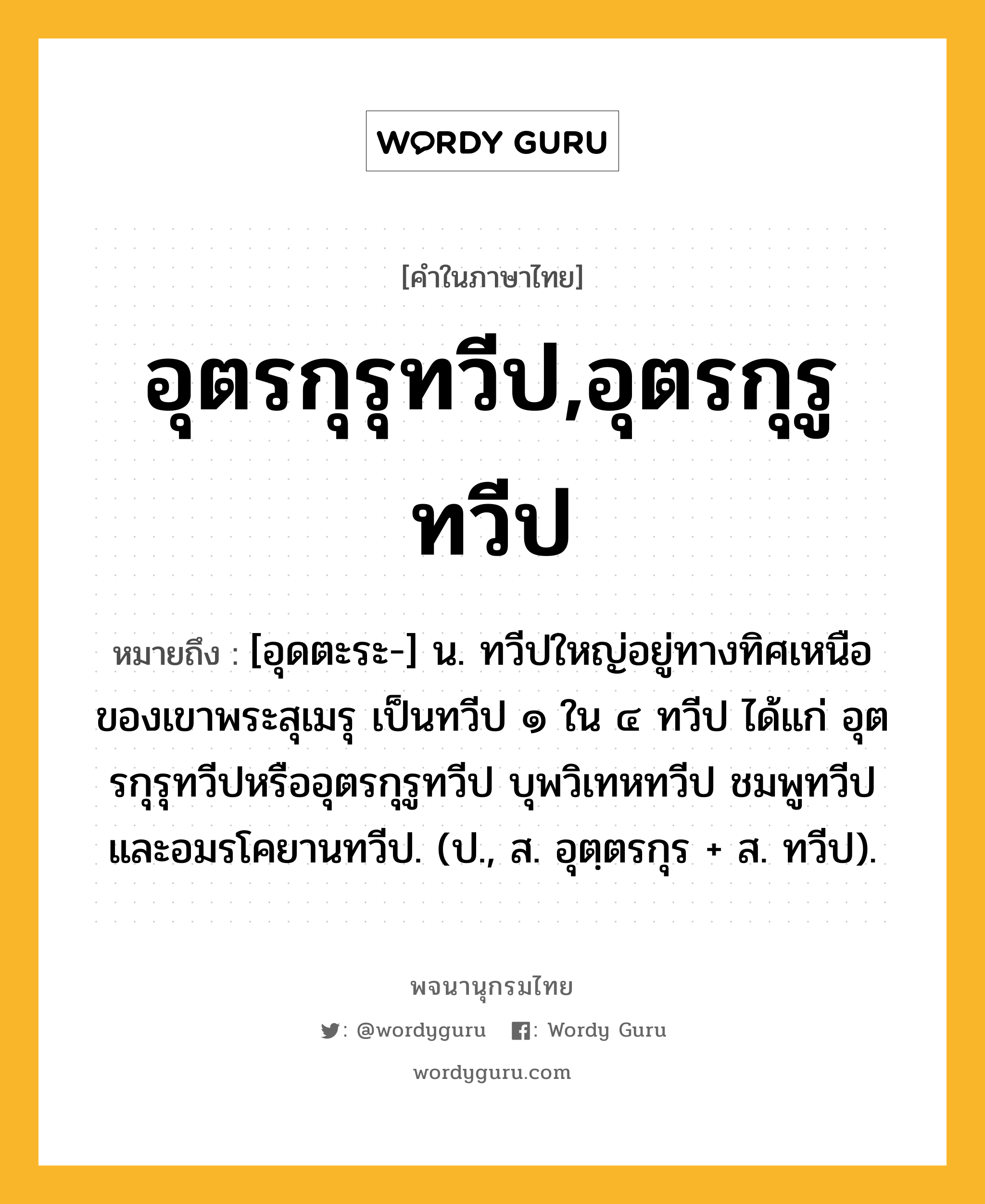 อุตรกุรุทวีป,อุตรกุรูทวีป ความหมาย หมายถึงอะไร?, คำในภาษาไทย อุตรกุรุทวีป,อุตรกุรูทวีป หมายถึง [อุดตะระ-] น. ทวีปใหญ่อยู่ทางทิศเหนือของเขาพระสุเมรุ เป็นทวีป ๑ ใน ๔ ทวีป ได้แก่ อุตรกุรุทวีปหรืออุตรกุรูทวีป บุพวิเทหทวีป ชมพูทวีป และอมรโคยานทวีป. (ป., ส. อุตฺตรกุร + ส. ทวีป).