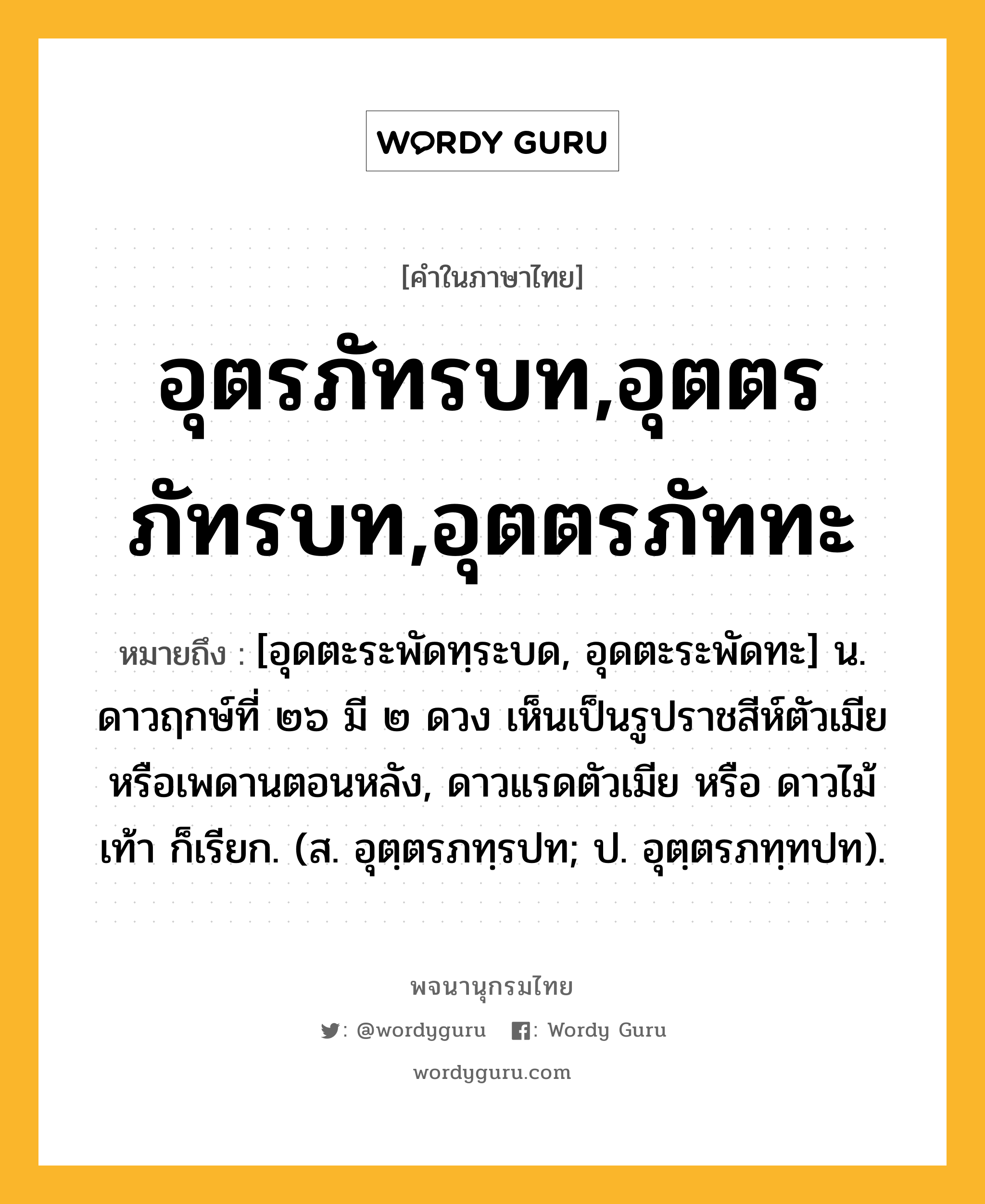 อุตรภัทรบท,อุตตรภัทรบท,อุตตรภัททะ ความหมาย หมายถึงอะไร?, คำในภาษาไทย อุตรภัทรบท,อุตตรภัทรบท,อุตตรภัททะ หมายถึง [อุดตะระพัดทฺระบด, อุดตะระพัดทะ] น. ดาวฤกษ์ที่ ๒๖ มี ๒ ดวง เห็นเป็นรูปราชสีห์ตัวเมียหรือเพดานตอนหลัง, ดาวแรดตัวเมีย หรือ ดาวไม้เท้า ก็เรียก. (ส. อุตฺตรภทฺรปท; ป. อุตฺตรภทฺทปท).