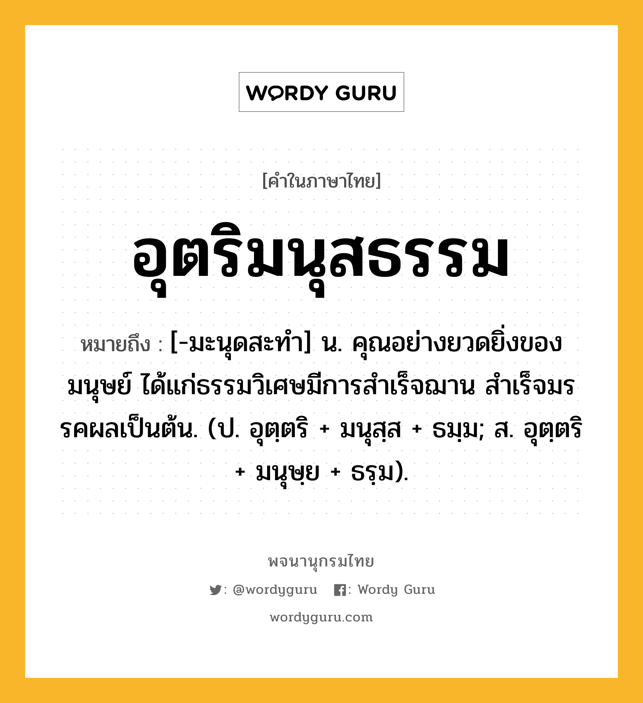 อุตริมนุสธรรม ความหมาย หมายถึงอะไร?, คำในภาษาไทย อุตริมนุสธรรม หมายถึง [-มะนุดสะทํา] น. คุณอย่างยวดยิ่งของมนุษย์ ได้แก่ธรรมวิเศษมีการสําเร็จฌาน สําเร็จมรรคผลเป็นต้น. (ป. อุตฺตริ + มนุสฺส + ธมฺม; ส. อุตฺตริ + มนุษฺย + ธรฺม).