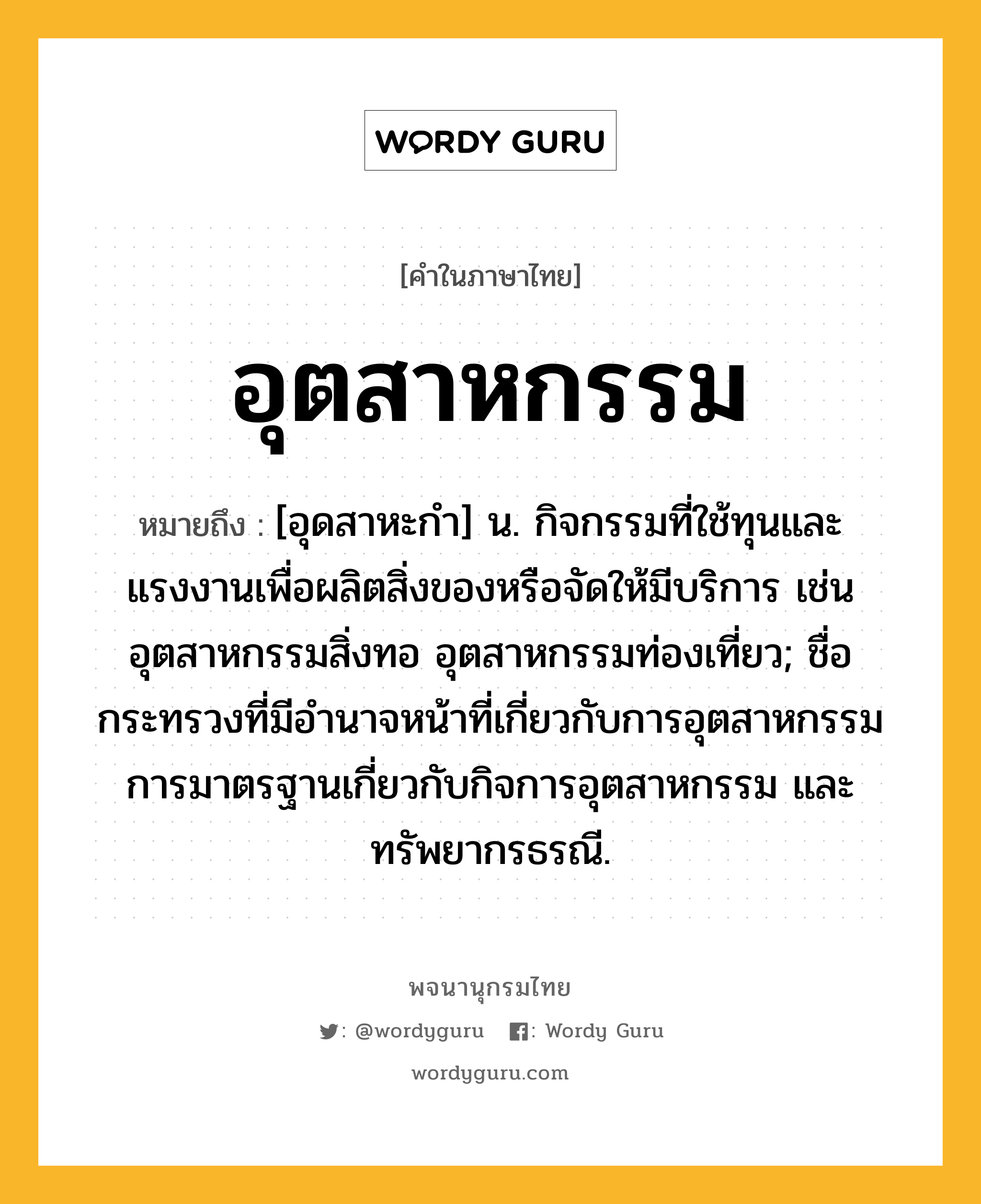 อุตสาหกรรม ความหมาย หมายถึงอะไร?, คำในภาษาไทย อุตสาหกรรม หมายถึง [อุดสาหะกํา] น. กิจกรรมที่ใช้ทุนและแรงงานเพื่อผลิตสิ่งของหรือจัดให้มีบริการ เช่น อุตสาหกรรมสิ่งทอ อุตสาหกรรมท่องเที่ยว; ชื่อกระทรวงที่มีอํานาจหน้าที่เกี่ยวกับการอุตสาหกรรม การมาตรฐานเกี่ยวกับกิจการอุตสาหกรรม และทรัพยากรธรณี.