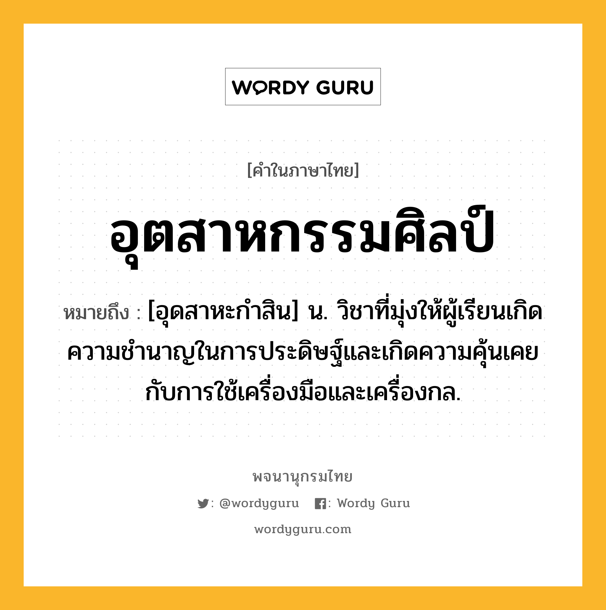 อุตสาหกรรมศิลป์ ความหมาย หมายถึงอะไร?, คำในภาษาไทย อุตสาหกรรมศิลป์ หมายถึง [อุดสาหะกําสิน] น. วิชาที่มุ่งให้ผู้เรียนเกิดความชํานาญในการประดิษฐ์และเกิดความคุ้นเคยกับการใช้เครื่องมือและเครื่องกล.