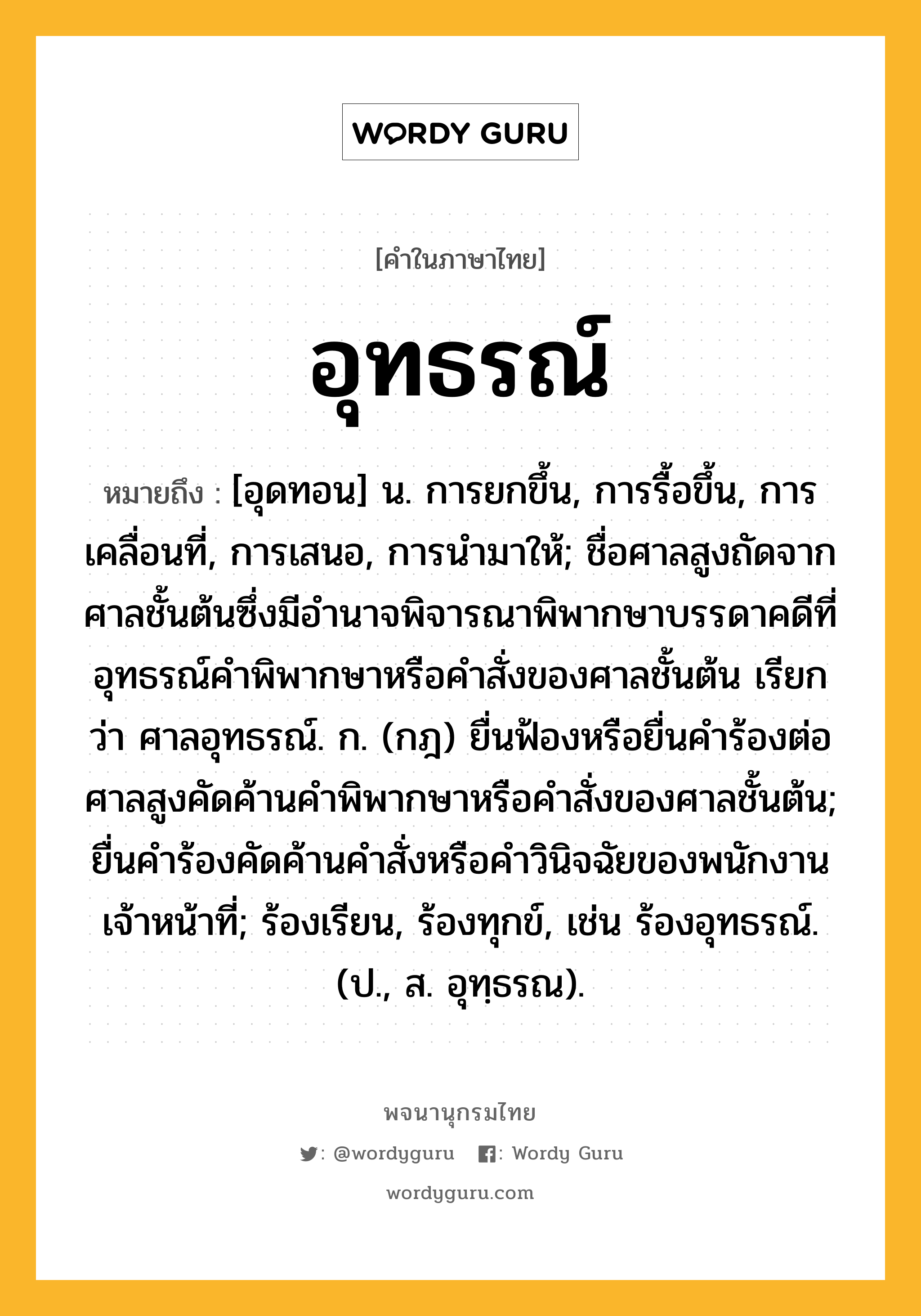 อุทธรณ์ ความหมาย หมายถึงอะไร?, คำในภาษาไทย อุทธรณ์ หมายถึง [อุดทอน] น. การยกขึ้น, การรื้อขึ้น, การเคลื่อนที่, การเสนอ, การนำมาให้; ชื่อศาลสูงถัดจากศาลชั้นต้นซึ่งมีอำนาจพิจารณาพิพากษาบรรดาคดีที่อุทธรณ์คำพิพากษาหรือคำสั่งของศาลชั้นต้น เรียกว่า ศาลอุทธรณ์. ก. (กฎ) ยื่นฟ้องหรือยื่นคําร้องต่อศาลสูงคัดค้านคําพิพากษาหรือคําสั่งของศาลชั้นต้น; ยื่นคําร้องคัดค้านคําสั่งหรือคําวินิจฉัยของพนักงานเจ้าหน้าที่; ร้องเรียน, ร้องทุกข์, เช่น ร้องอุทธรณ์. (ป., ส. อุทฺธรณ).