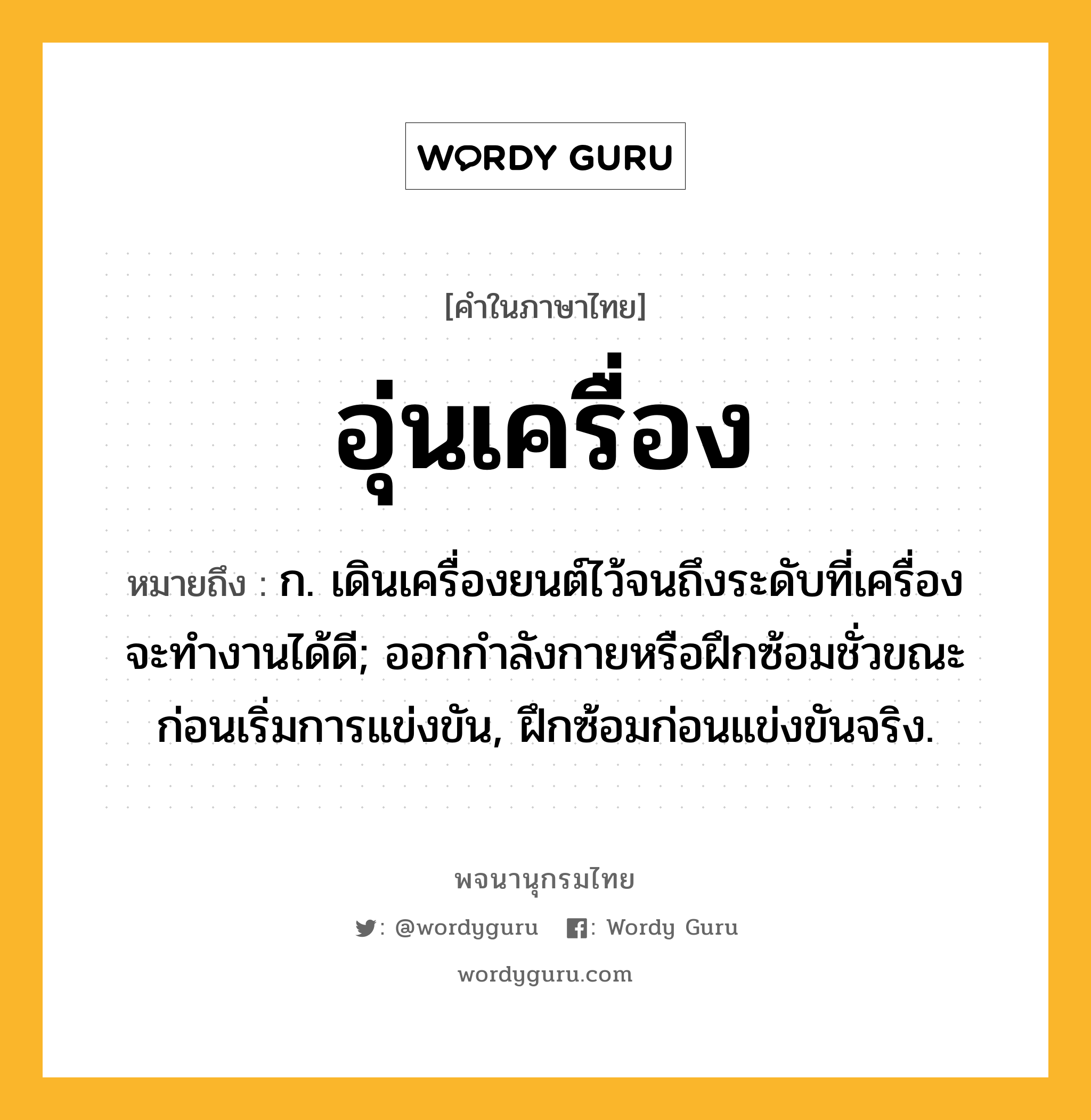 อุ่นเครื่อง ความหมาย หมายถึงอะไร?, คำในภาษาไทย อุ่นเครื่อง หมายถึง ก. เดินเครื่องยนต์ไว้จนถึงระดับที่เครื่องจะทํางานได้ดี; ออกกําลังกายหรือฝึกซ้อมชั่วขณะก่อนเริ่มการแข่งขัน, ฝึกซ้อมก่อนแข่งขันจริง.