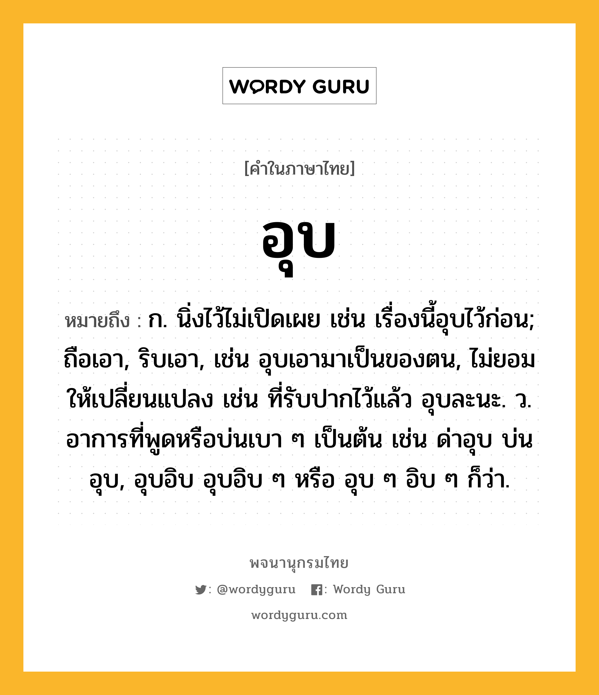 อุบ ความหมาย หมายถึงอะไร?, คำในภาษาไทย อุบ หมายถึง ก. นิ่งไว้ไม่เปิดเผย เช่น เรื่องนี้อุบไว้ก่อน; ถือเอา, ริบเอา, เช่น อุบเอามาเป็นของตน, ไม่ยอมให้เปลี่ยนแปลง เช่น ที่รับปากไว้แล้ว อุบละนะ. ว. อาการที่พูดหรือบ่นเบา ๆ เป็นต้น เช่น ด่าอุบ บ่นอุบ, อุบอิบ อุบอิบ ๆ หรือ อุบ ๆ อิบ ๆ ก็ว่า.