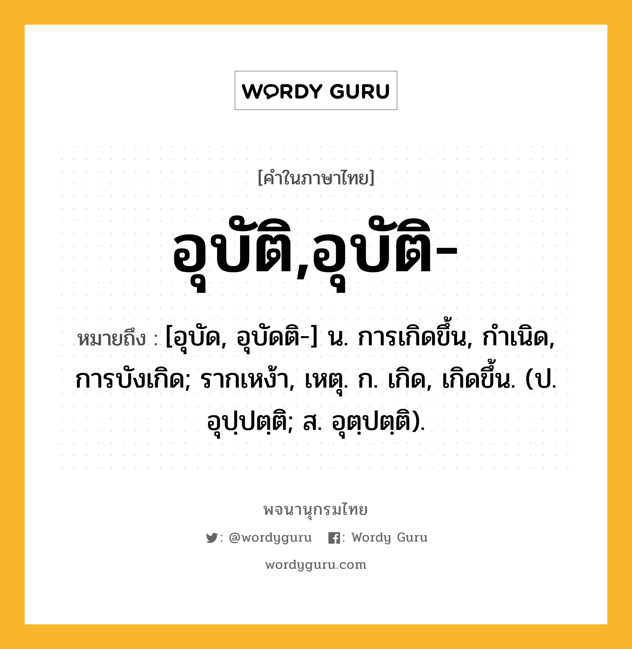 อุบัติ,อุบัติ- ความหมาย หมายถึงอะไร?, คำในภาษาไทย อุบัติ,อุบัติ- หมายถึง [อุบัด, อุบัดติ-] น. การเกิดขึ้น, กําเนิด, การบังเกิด; รากเหง้า, เหตุ. ก. เกิด, เกิดขึ้น. (ป. อุปฺปตฺติ; ส. อุตฺปตฺติ).