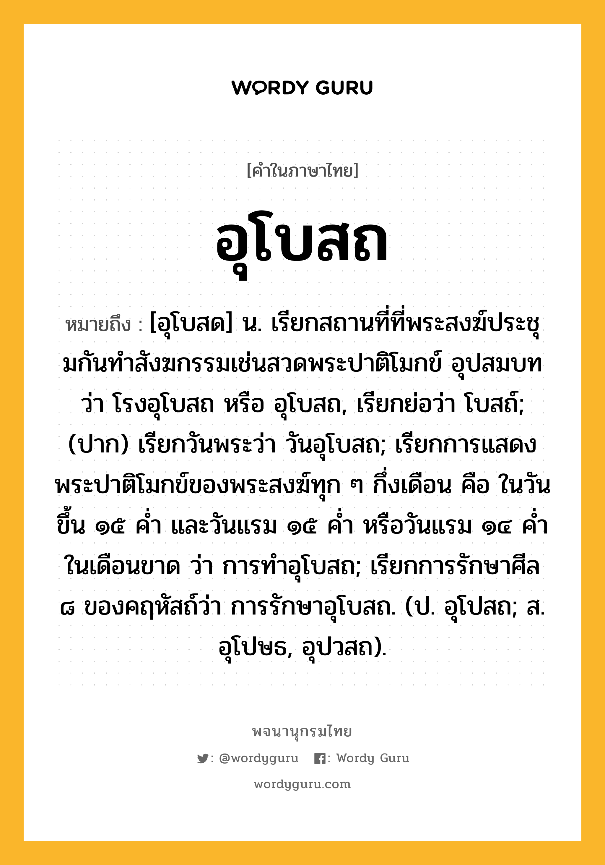 อุโบสถ ความหมาย หมายถึงอะไร?, คำในภาษาไทย อุโบสถ หมายถึง [อุโบสด] น. เรียกสถานที่ที่พระสงฆ์ประชุมกันทําสังฆกรรมเช่นสวดพระปาติโมกข์ อุปสมบท ว่า โรงอุโบสถ หรือ อุโบสถ, เรียกย่อว่า โบสถ์; (ปาก) เรียกวันพระว่า วันอุโบสถ; เรียกการแสดงพระปาติโมกข์ของพระสงฆ์ทุก ๆ กึ่งเดือน คือ ในวันขึ้น ๑๕ ค่ำ และวันแรม ๑๕ ค่ำ หรือวันแรม ๑๔ ค่ำ ในเดือนขาด ว่า การทําอุโบสถ; เรียกการรักษาศีล ๘ ของคฤหัสถ์ว่า การรักษาอุโบสถ. (ป. อุโปสถ; ส. อุโปษธ, อุปวสถ).