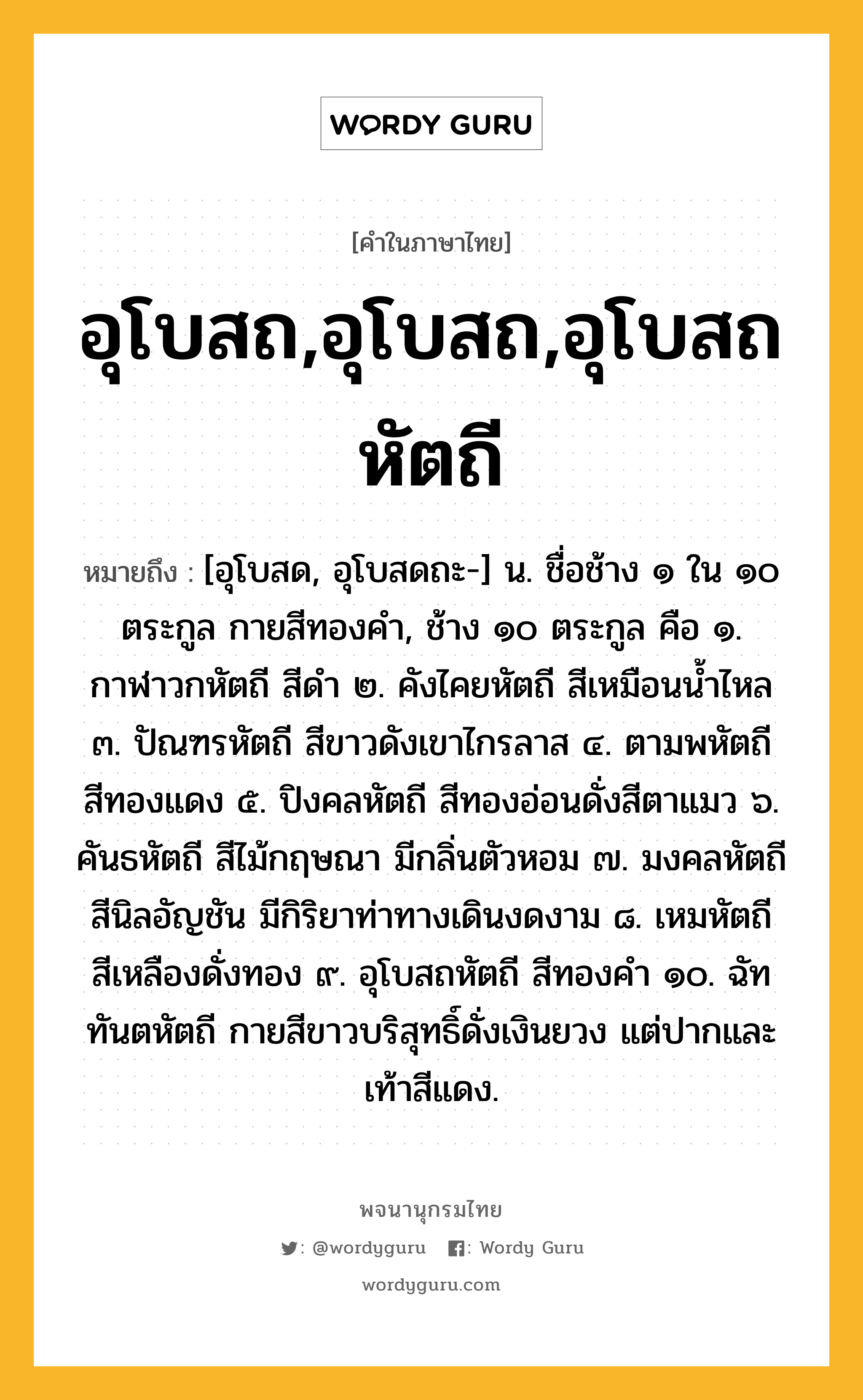 อุโบสถ,อุโบสถ,อุโบสถหัตถี ความหมาย หมายถึงอะไร?, คำในภาษาไทย อุโบสถ,อุโบสถ,อุโบสถหัตถี หมายถึง [อุโบสด, อุโบสดถะ-] น. ชื่อช้าง ๑ ใน ๑๐ ตระกูล กายสีทองคำ, ช้าง ๑๐ ตระกูล คือ ๑. กาฬาวกหัตถี สีดำ ๒. คังไคยหัตถี สีเหมือนน้ำไหล ๓. ปัณฑรหัตถี สีขาวดังเขาไกรลาส ๔. ตามพหัตถี สีทองแดง ๕. ปิงคลหัตถี สีทองอ่อนดั่งสีตาแมว ๖. คันธหัตถี สีไม้กฤษณา มีกลิ่นตัวหอม ๗. มงคลหัตถี สีนิลอัญชัน มีกิริยาท่าทางเดินงดงาม ๘. เหมหัตถี สีเหลืองดั่งทอง ๙. อุโบสถหัตถี สีทองคำ ๑๐. ฉัททันตหัตถี กายสีขาวบริสุทธิ์ดั่งเงินยวง แต่ปากและเท้าสีแดง.