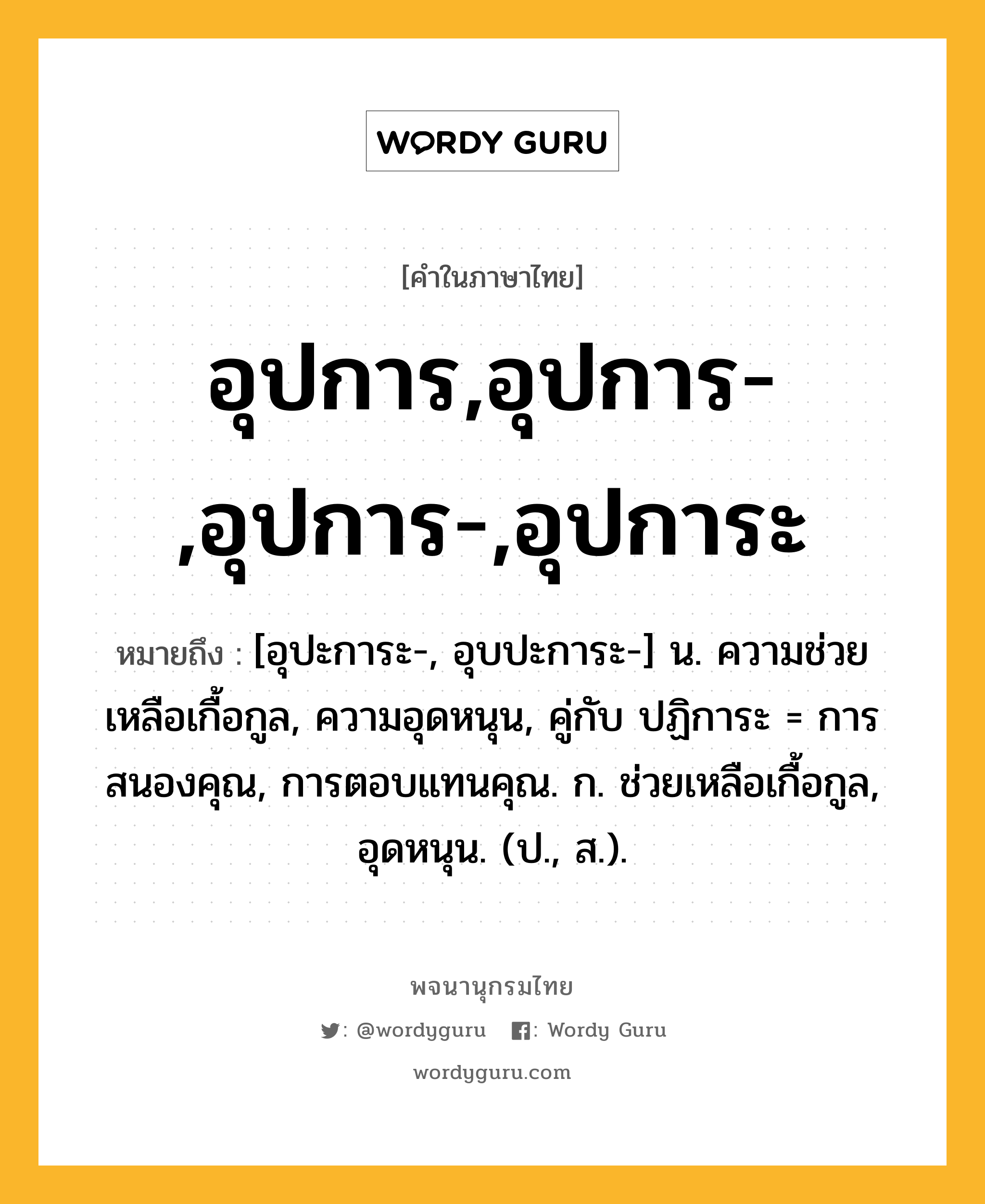 อุปการ,อุปการ-,อุปการ-,อุปการะ ความหมาย หมายถึงอะไร?, คำในภาษาไทย อุปการ,อุปการ-,อุปการ-,อุปการะ หมายถึง [อุปะการะ-, อุบปะการะ-] น. ความช่วยเหลือเกื้อกูล, ความอุดหนุน, คู่กับ ปฏิการะ = การสนองคุณ, การตอบแทนคุณ. ก. ช่วยเหลือเกื้อกูล, อุดหนุน. (ป., ส.).