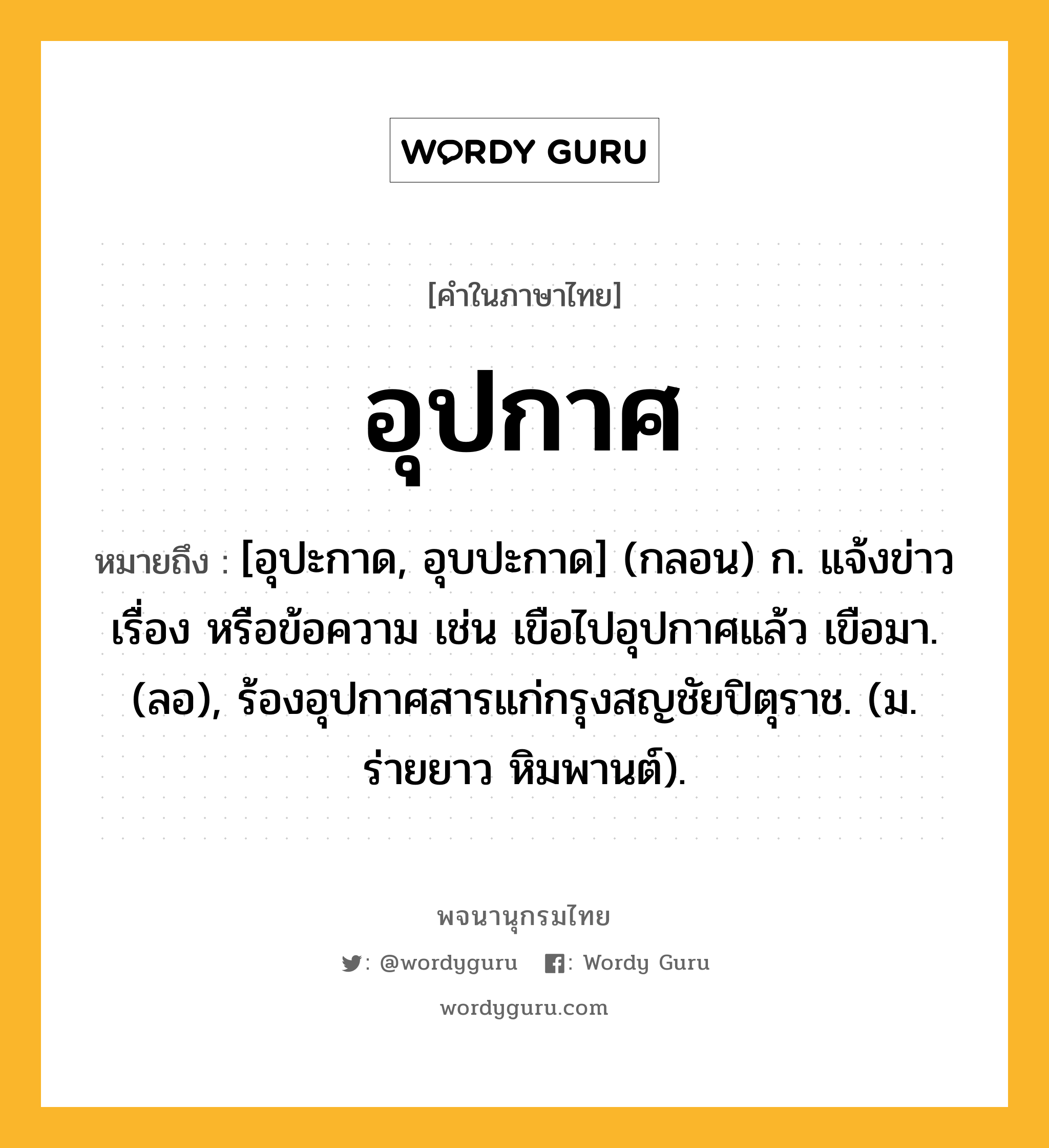 อุปกาศ ความหมาย หมายถึงอะไร?, คำในภาษาไทย อุปกาศ หมายถึง [อุปะกาด, อุบปะกาด] (กลอน) ก. แจ้งข่าว เรื่อง หรือข้อความ เช่น เขือไปอุปกาศแล้ว เขือมา. (ลอ), ร้องอุปกาศสารแก่กรุงสญชัยปิตุราช. (ม. ร่ายยาว หิมพานต์).