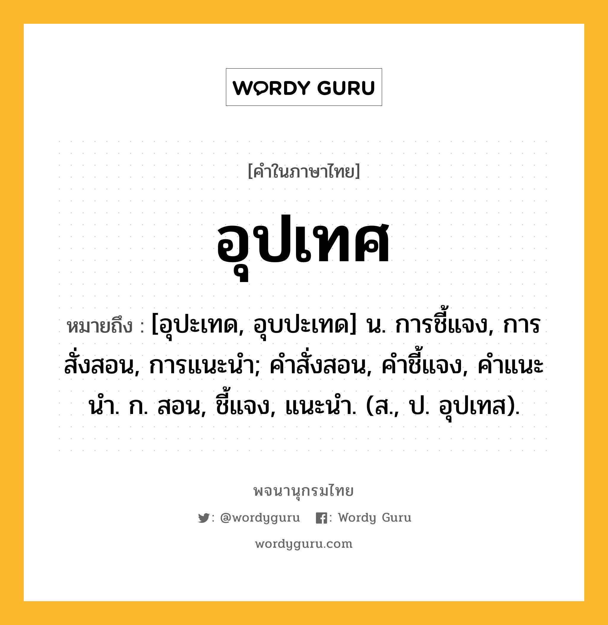 อุปเทศ ความหมาย หมายถึงอะไร?, คำในภาษาไทย อุปเทศ หมายถึง [อุปะเทด, อุบปะเทด] น. การชี้แจง, การสั่งสอน, การแนะนํา; คําสั่งสอน, คําชี้แจง, คําแนะนํา. ก. สอน, ชี้แจง, แนะนํา. (ส., ป. อุปเทส).