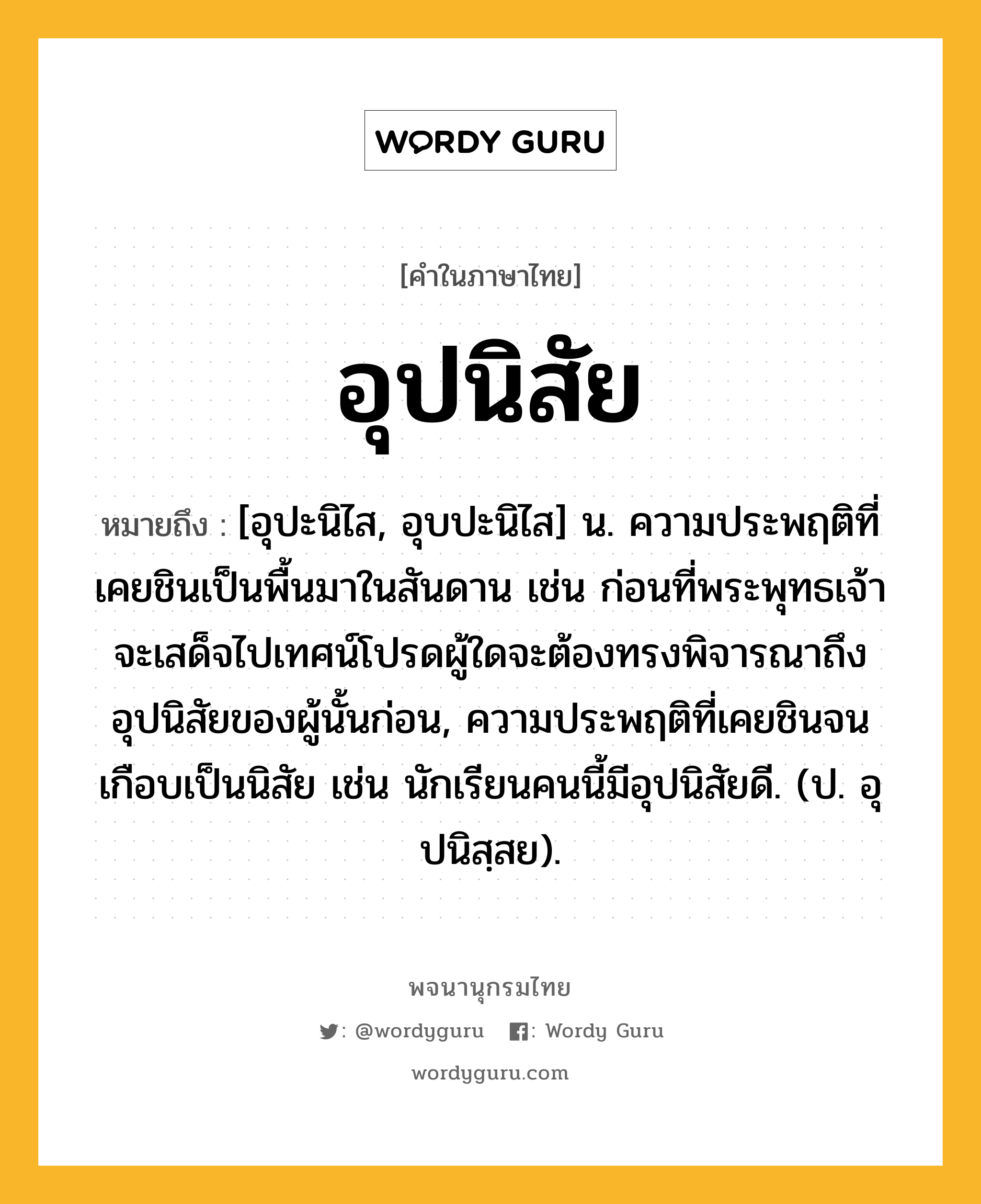 อุปนิสัย ความหมาย หมายถึงอะไร?, คำในภาษาไทย อุปนิสัย หมายถึง [อุปะนิไส, อุบปะนิไส] น. ความประพฤติที่เคยชินเป็นพื้นมาในสันดาน เช่น ก่อนที่พระพุทธเจ้าจะเสด็จไปเทศน์โปรดผู้ใดจะต้องทรงพิจารณาถึงอุปนิสัยของผู้นั้นก่อน, ความประพฤติที่เคยชินจนเกือบเป็นนิสัย เช่น นักเรียนคนนี้มีอุปนิสัยดี. (ป. อุปนิสฺสย).