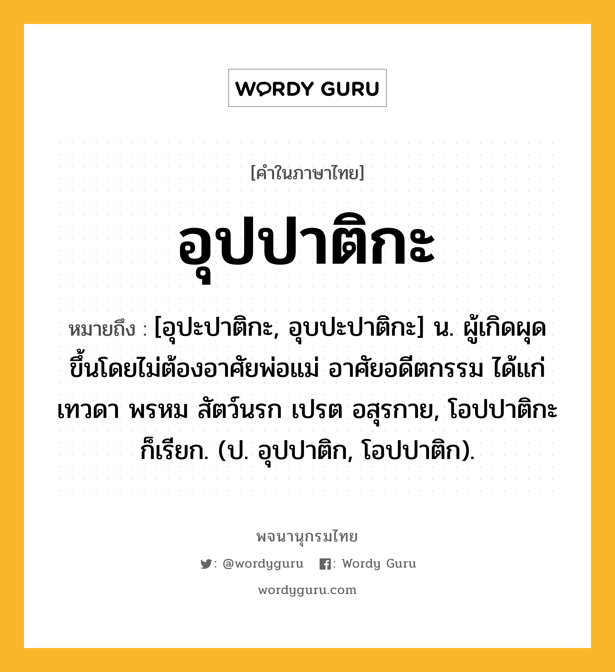 อุปปาติกะ ความหมาย หมายถึงอะไร?, คำในภาษาไทย อุปปาติกะ หมายถึง [อุปะปาติกะ, อุบปะปาติกะ] น. ผู้เกิดผุดขึ้นโดยไม่ต้องอาศัยพ่อแม่ อาศัยอดีตกรรม ได้แก่เทวดา พรหม สัตว์นรก เปรต อสุรกาย, โอปปาติกะ ก็เรียก. (ป. อุปปาติก, โอปปาติก).