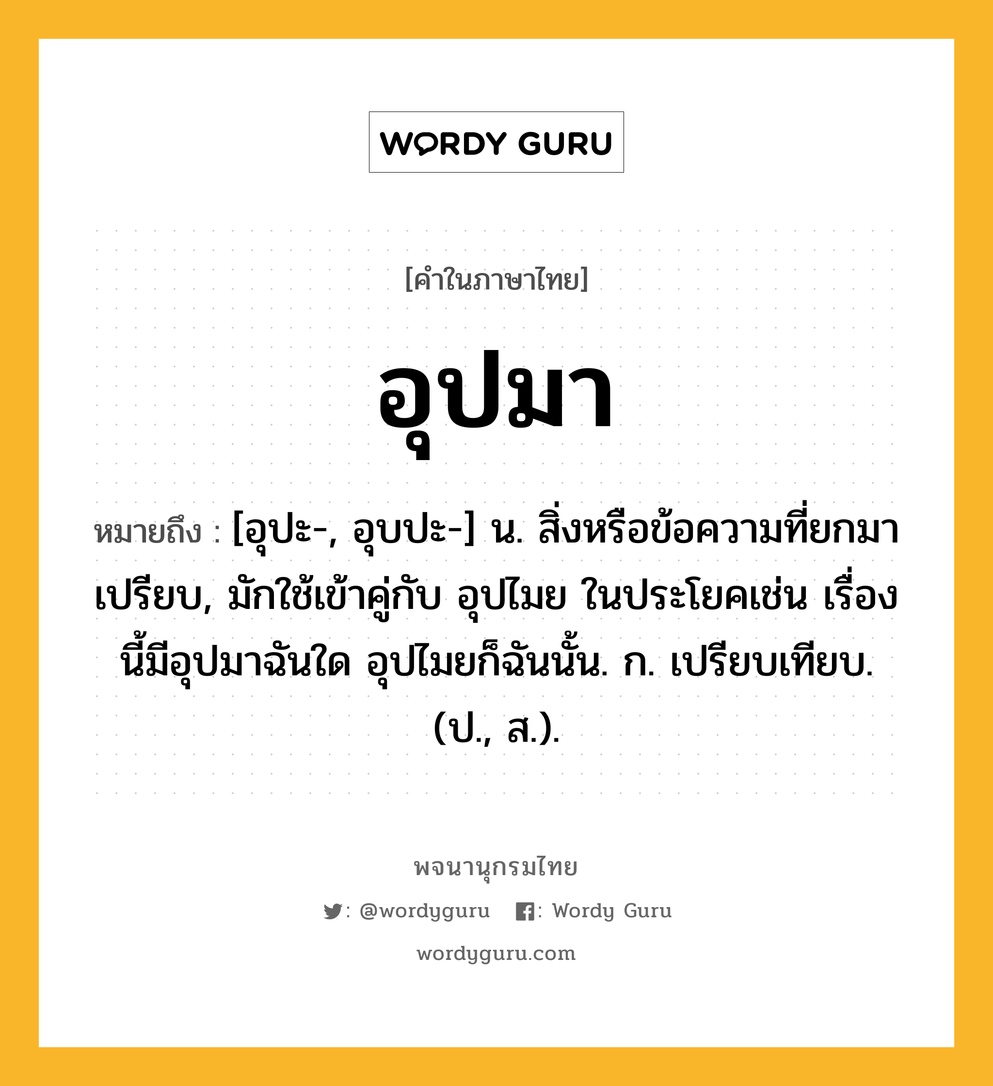 อุปมา ความหมาย หมายถึงอะไร?, คำในภาษาไทย อุปมา หมายถึง [อุปะ-, อุบปะ-] น. สิ่งหรือข้อความที่ยกมาเปรียบ, มักใช้เข้าคู่กับ อุปไมย ในประโยคเช่น เรื่องนี้มีอุปมาฉันใด อุปไมยก็ฉันนั้น. ก. เปรียบเทียบ. (ป., ส.).