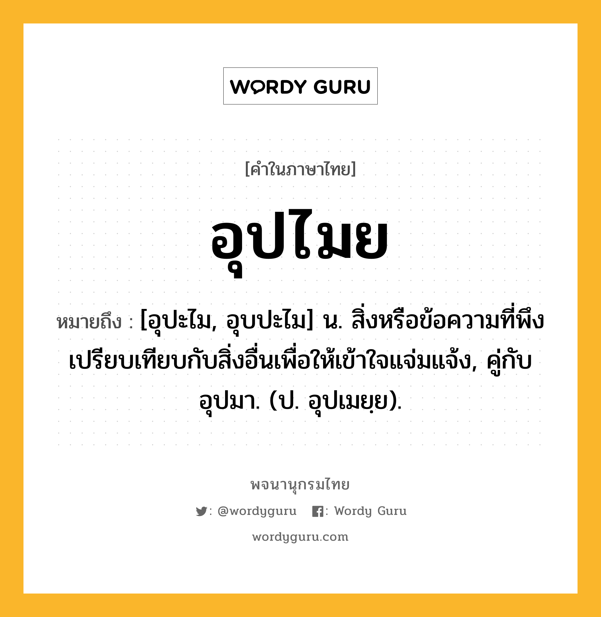 อุปไมย ความหมาย หมายถึงอะไร?, คำในภาษาไทย อุปไมย หมายถึง [อุปะไม, อุบปะไม] น. สิ่งหรือข้อความที่พึงเปรียบเทียบกับสิ่งอื่นเพื่อให้เข้าใจแจ่มแจ้ง, คู่กับ อุปมา. (ป. อุปเมยฺย).