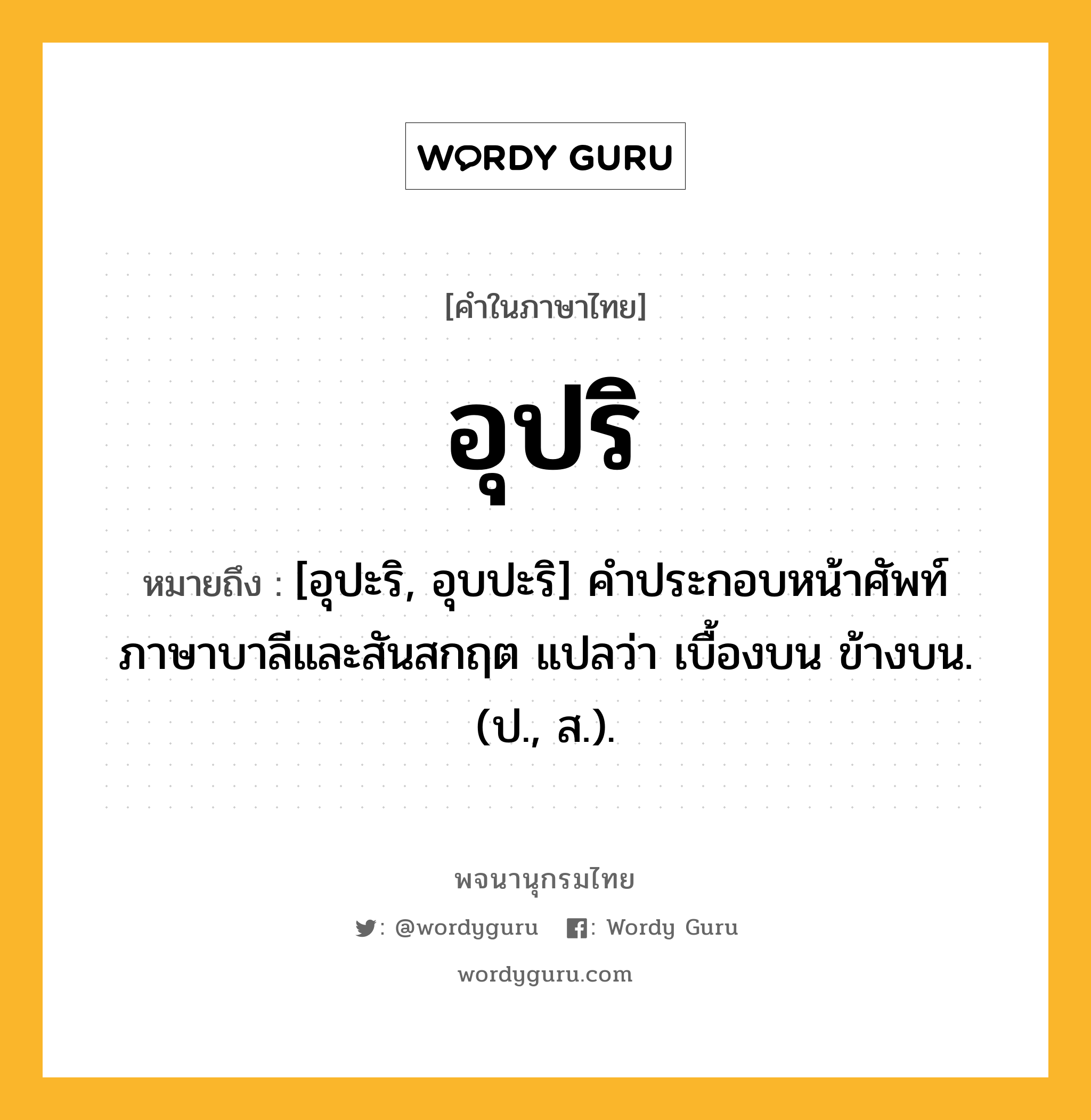 อุปริ ความหมาย หมายถึงอะไร?, คำในภาษาไทย อุปริ หมายถึง [อุปะริ, อุบปะริ] คําประกอบหน้าศัพท์ภาษาบาลีและสันสกฤต แปลว่า เบื้องบน ข้างบน. (ป., ส.).