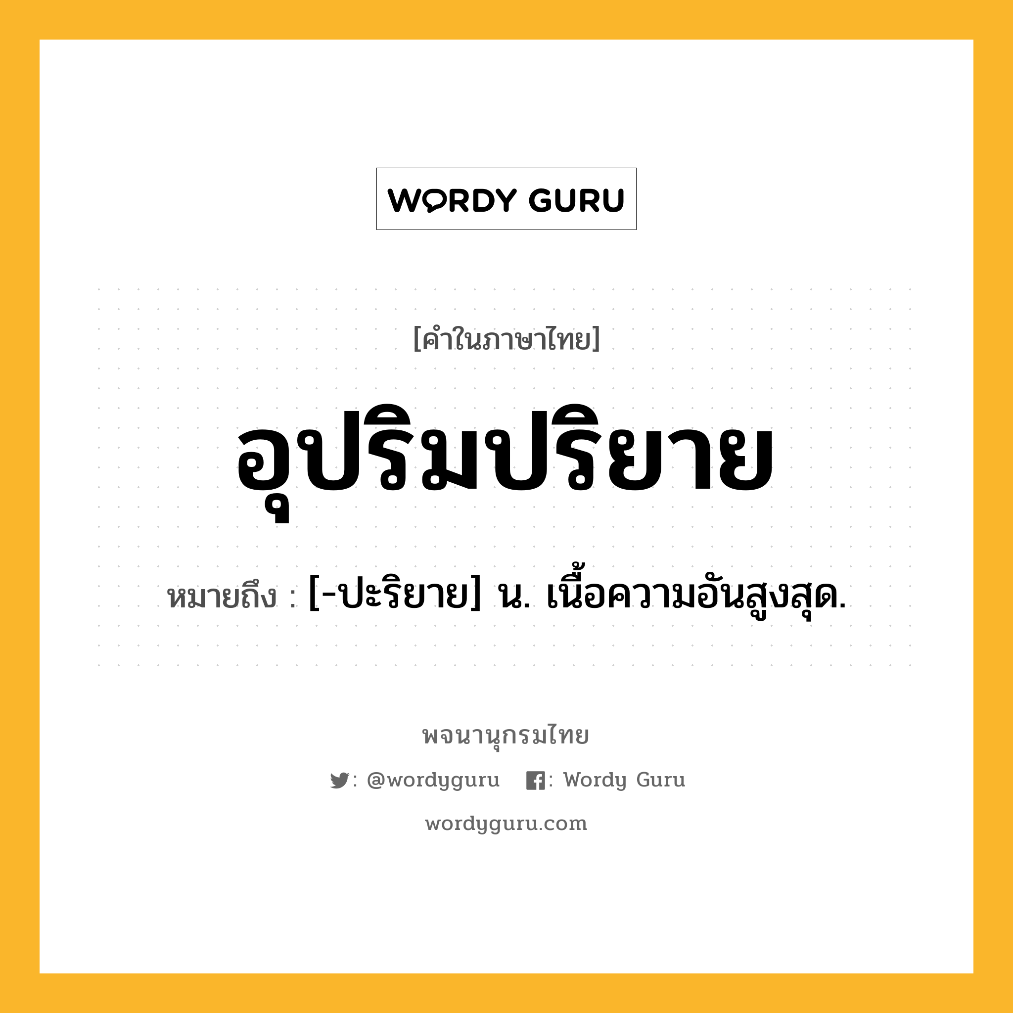 อุปริมปริยาย ความหมาย หมายถึงอะไร?, คำในภาษาไทย อุปริมปริยาย หมายถึง [-ปะริยาย] น. เนื้อความอันสูงสุด.