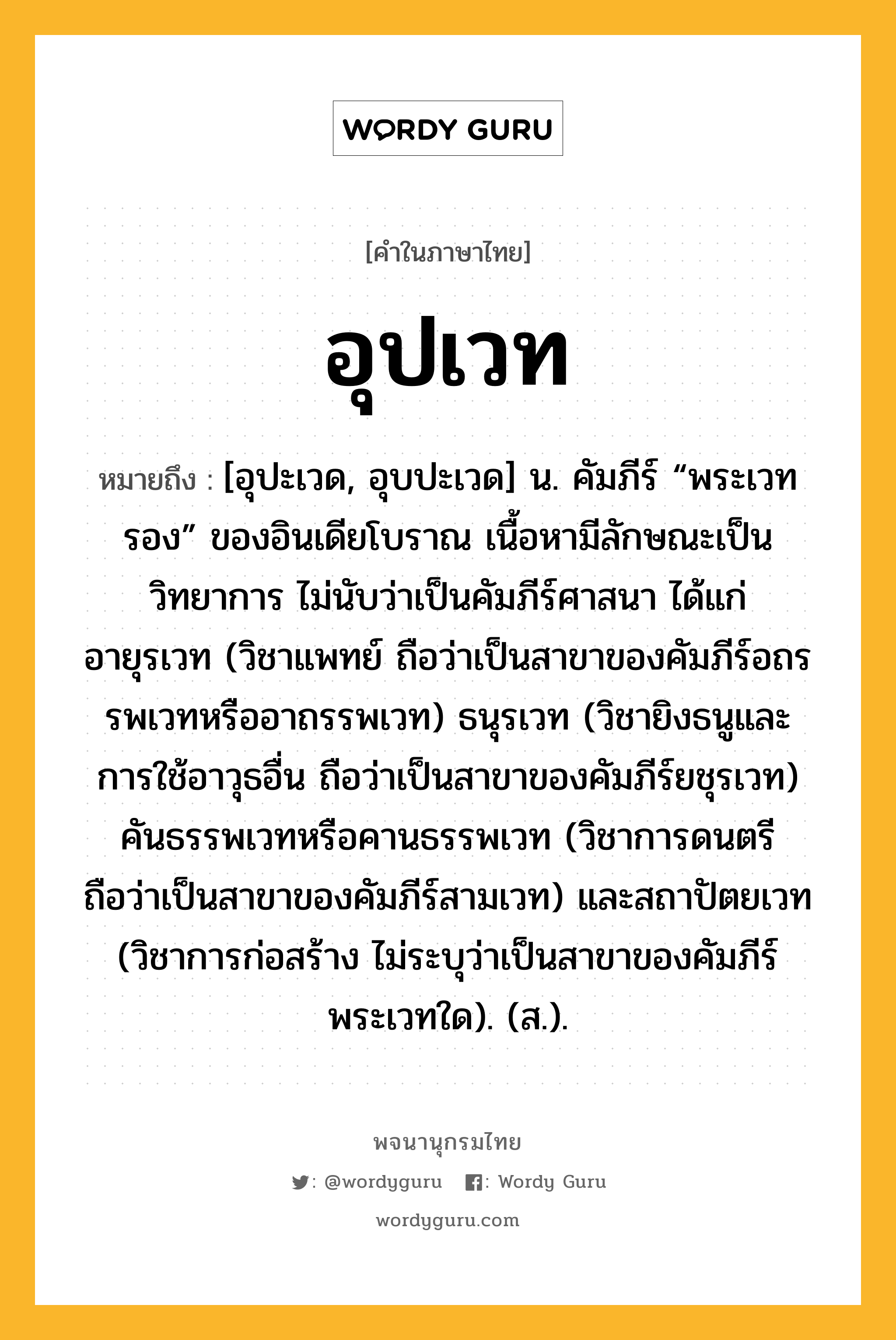 อุปเวท ความหมาย หมายถึงอะไร?, คำในภาษาไทย อุปเวท หมายถึง [อุปะเวด, อุบปะเวด] น. คัมภีร์ “พระเวทรอง” ของอินเดียโบราณ เนื้อหามีลักษณะเป็นวิทยาการ ไม่นับว่าเป็นคัมภีร์ศาสนา ได้แก่ อายุรเวท (วิชาแพทย์ ถือว่าเป็นสาขาของคัมภีร์อถรรพเวทหรืออาถรรพเวท) ธนุรเวท (วิชายิงธนูและการใช้อาวุธอื่น ถือว่าเป็นสาขาของคัมภีร์ยชุรเวท) คันธรรพเวทหรือคานธรรพเวท (วิชาการดนตรี ถือว่าเป็นสาขาของคัมภีร์สามเวท) และสถาปัตยเวท (วิชาการก่อสร้าง ไม่ระบุว่าเป็นสาขาของคัมภีร์พระเวทใด). (ส.).