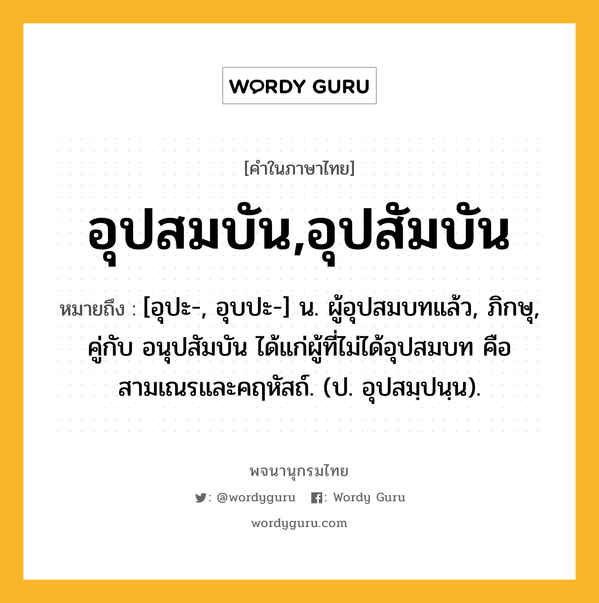 อุปสมบัน,อุปสัมบัน ความหมาย หมายถึงอะไร?, คำในภาษาไทย อุปสมบัน,อุปสัมบัน หมายถึง [อุปะ-, อุบปะ-] น. ผู้อุปสมบทแล้ว, ภิกษุ, คู่กับ อนุปสัมบัน ได้แก่ผู้ที่ไม่ได้อุปสมบท คือ สามเณรและคฤหัสถ์. (ป. อุปสมฺปนฺน).