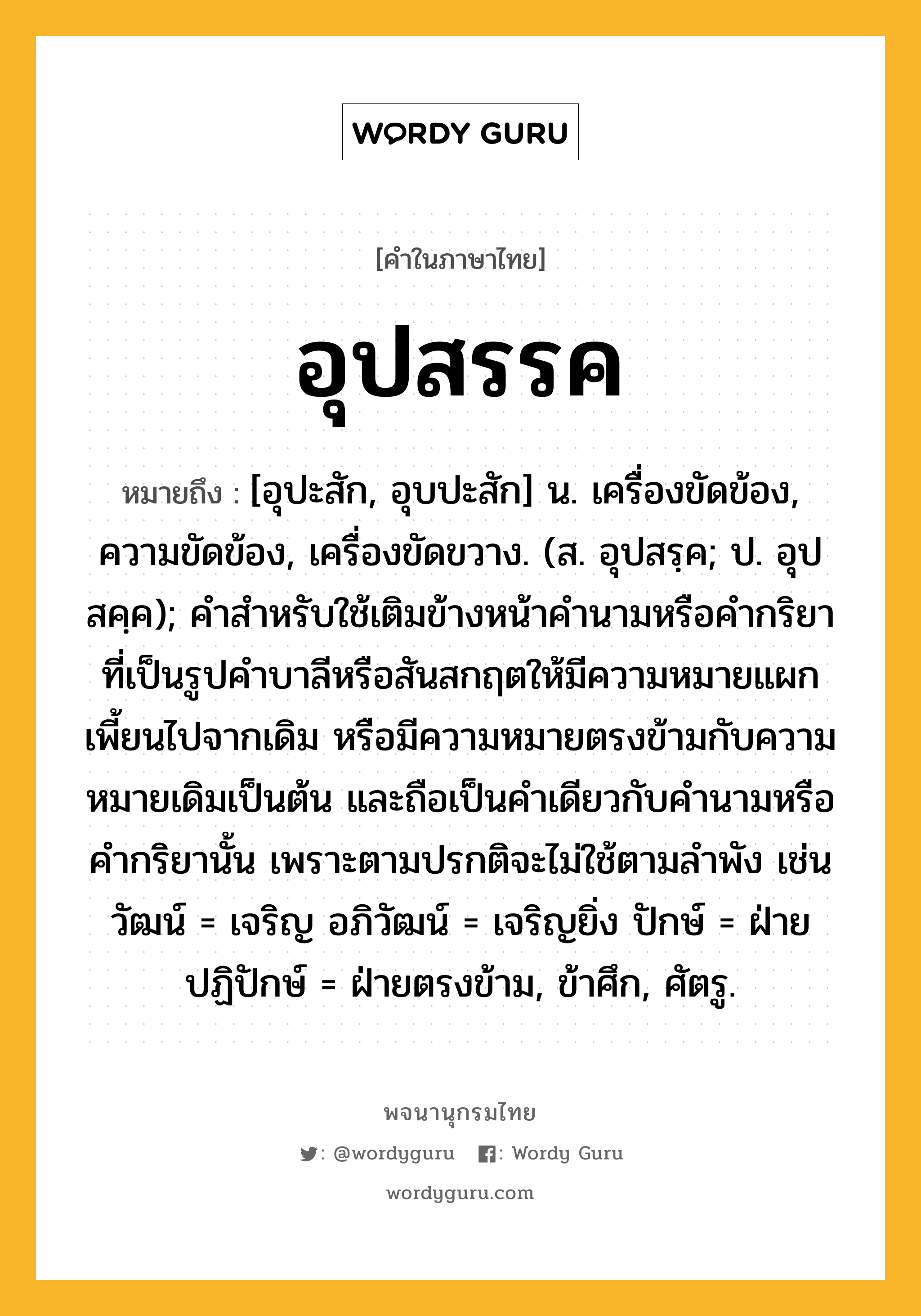 อุปสรรค ความหมาย หมายถึงอะไร?, คำในภาษาไทย อุปสรรค หมายถึง [อุปะสัก, อุบปะสัก] น. เครื่องขัดข้อง, ความขัดข้อง, เครื่องขัดขวาง. (ส. อุปสรฺค; ป. อุปสคฺค); คำสำหรับใช้เติมข้างหน้าคำนามหรือคำกริยาที่เป็นรูปคำบาลีหรือสันสกฤตให้มีความหมายแผกเพี้ยนไปจากเดิม หรือมีความหมายตรงข้ามกับความหมายเดิมเป็นต้น และถือเป็นคำเดียวกับคำนามหรือคำกริยานั้น เพราะตามปรกติจะไม่ใช้ตามลำพัง เช่น วัฒน์ = เจริญ อภิวัฒน์ = เจริญยิ่ง ปักษ์ = ฝ่ายปฏิปักษ์ = ฝ่ายตรงข้าม, ข้าศึก, ศัตรู.