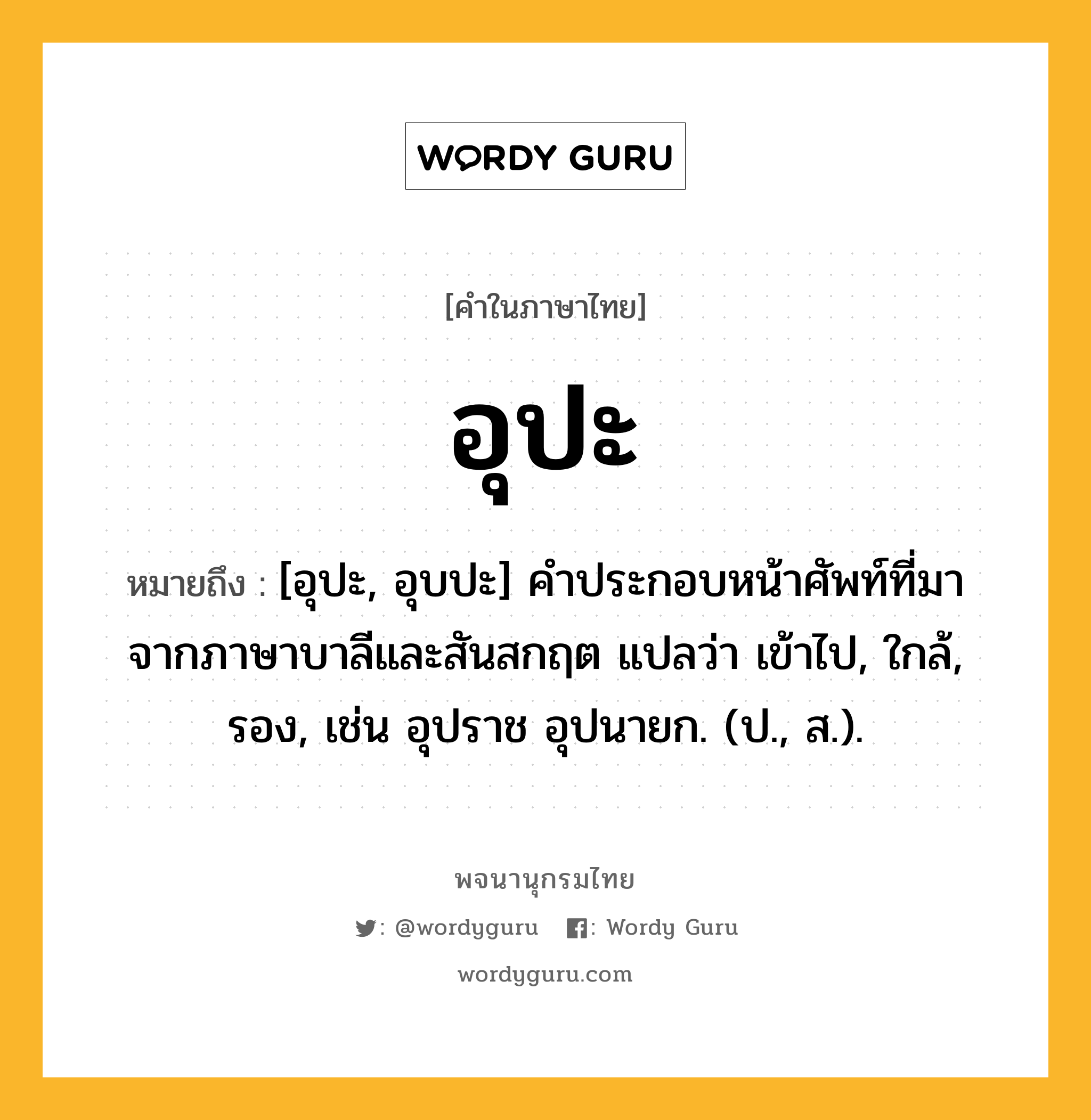 อุปะ ความหมาย หมายถึงอะไร?, คำในภาษาไทย อุปะ หมายถึง [อุปะ, อุบปะ] คําประกอบหน้าศัพท์ที่มาจากภาษาบาลีและสันสกฤต แปลว่า เข้าไป, ใกล้, รอง, เช่น อุปราช อุปนายก. (ป., ส.).