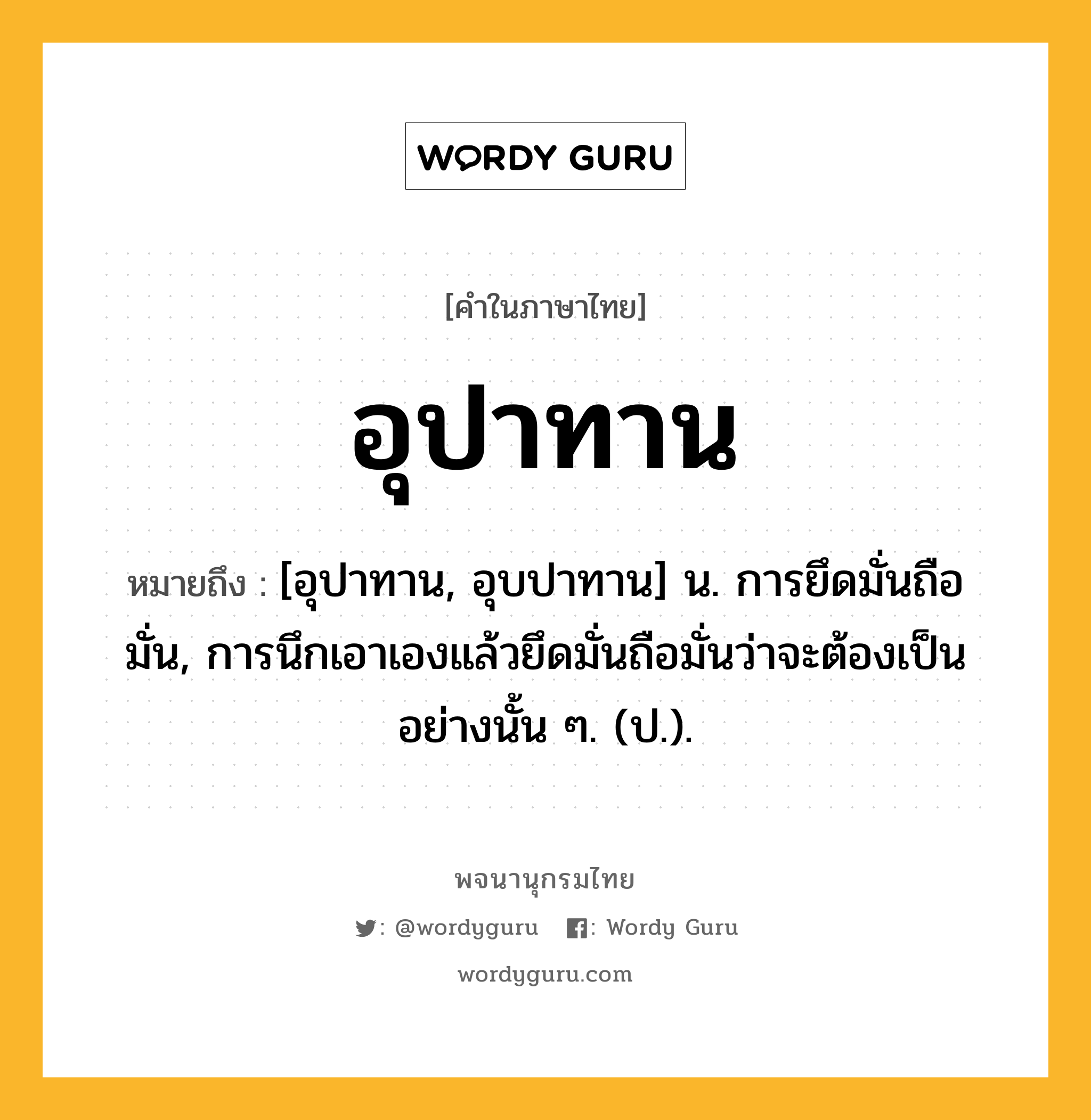 อุปาทาน ความหมาย หมายถึงอะไร?, คำในภาษาไทย อุปาทาน หมายถึง [อุปาทาน, อุบปาทาน] น. การยึดมั่นถือมั่น, การนึกเอาเองแล้วยึดมั่นถือมั่นว่าจะต้องเป็นอย่างนั้น ๆ. (ป.).